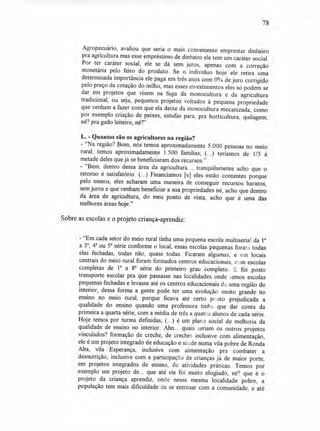 78
Agropecuário, avaliou que seria o mais conveniente emprestar dinheiro
pra agricultura mas esse empréstimo de dinheiro ele tem um caráter social.
Por ter caráter social, ele se dá sem juros, apenas com a correção
monetária pelo feito do produto. Se o indivíduo hoje ele retira uma
determinada importância ele paga em três anos com 0% de juro corrigido
pelo preço da cotação do milho, mas esses investimentos eles só podem se
dar em projetos que visem na fuga da monocultura e da agricultura
tradicional, ou seja, pequenos projetos voltados à pequena propriedade
que venham a fazer com que ela deixe da monocultura mecanizada, como
por exemplo criação de peixes, estufas para, pra horticultura, quilagem,
né? pra gado leiteiro, né?"
L. - Quantos são os agricultores na região?
- "Na região? Bom, nós temos aproximadamente 5.000 pessoas no meio
rural, temos aproximadamente 1.500 famílias; (...) teríamos de 1/3 à
metade deles que já se beneficiaram dos recursos."
- "Bem, dentro dessa área da agricultura..., tranqüilamente acho que o
retorno é satisfatório. (...) Financiamos [e] eles estão contentes porque
pelo menos, eles acharam uma maneira de conseguir recursos baratos,
sem juros e que venham beneficiar a sua propriedades né, acho que dentro
da área de agricultura, do meu ponto de vista, acho que é uma das
melhores áreas hoje."
Sobre as escolas e o projeto criança-aprendiz:
- "Em cada setor do meio rural tinha uma pequena escola multiserial da 1a
a 3a, 4a ou 5a série conforme o local, essas escolas pequenas forai-.1 todas
elas fechadas, todas não, quase todas. Ficaram algumas, e em locais
centrais do meio rural foram formados centros educacionais, c, )m escolas
completas de 1a a 8a série do primeiro grau completo. E. foi posto
transporte escolar pra que passasse nas localidades onde ,emos escolas
pequenas fechadas e levasse até os centros educacionais d uma região do
interior, dessa forma a gente pode ter uma evolução muito grande no
ensino no meio rural, porque ficava até certo ponto prejudicada a
qualidade do ensino quando uma professora tinte , que dar conta da
primeira a quarta série, com a média de três a quatro J alunos de cada série.
Hoje temos por turma definidas, (...) é um piara social de melhoria da
qualidade de ensino no interior. Ahn... quais seriam os outros projetos
vinculados? formação de creche, de creches inclusive com alimentação,
ele é um projeto integrado de educação e saúde numa vila pobre de Ronda
Alta, vila Esperança, inclusive com alimentação pra combater a
desnutrição, inclusive com a participação de crianças já de maior porte,
em projetos integrados de ensino, de atividades práticas. Temos por
exemplo um projeto de... que até ele foi muito elogiado, né? que é o
projeto da criança aprendiz, onde nessa mesma localidade pobre, a
população tem mais dificuldade de se entrosar com a comunidade, e até
 