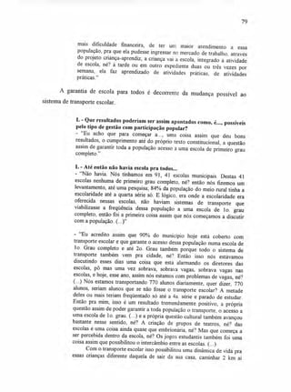 79
mais dificuldade financeira, de ter um maior atendimento a essa
população, pra que ela pudesse ingressar no mercado de trabalho, através
do projeto criança-aprendiz, a criança vai à escola, integrado à atividade
de escola, né? à tarde ou em outro expediente duas ou três vezes por
semana, ela faz aprendizado de atividades práticas, de atividades
práticas."
A garantia de escola para todos é decorrente da mudança possível ao
sistema de transporte escolar.
L - Que resultados poderiam ser assim apontados como, é..., possíveis
pelo tipo de gestão com participação popular?
- "Eu acho que para começar a..., uma coisa assim que deu bons
resultados, o cumprimento até do próprio texto constitucional, a questão
assim de garantir toda a população acesso a uma escola de primeiro grau
completo."
L - Até então não havia escola pra todos...
- "Não havia. Nós tínhamos em 91, 41 escolas municipais. Destas 41
escolas nenhuma de primeiro grau completo, né? então nós fizemos um
levantamento, até uma pesquisa; 84% da população do meio rural tinha a
escolaridade até a quarta série só. E lógico, era onde a escolaridade era
oferecida nessas escolas, não haviam sistemas de transporte que
viabilizasse a freqüência dessa população a uma escola de 1o. grau
completo, então foi a primeira coisa assim que nós começamos a discutir
com a população. (...)"
- "Eu acredito assim que 90% do município hoje está coberto com
transporte escolar e que garante o acesso dessa população numa escola de
1o. Grau completo e até 2o. Grau também porque todo o sistema de
transporte também vem pra cidade, né? Então isso nós estávamos
discutindo esses dias uma coisa que está alarmando os diretores das
escolas, pô mas uma vez sobrava, sobrava vagas, sobrava vagas nas
escolas, e hoje, esse ano, assim nós estamos com problemas de vagas, né?
(...) Nós estamos transportando 770 alunos diariamente, quer dizer, 770
alunos, seriam alunos que se não fosse o transporte escolar? A metade
deles ou mais teriam freqüentado só até a 4a. série e parado de estudar.
Então pra mim, isso é um resultado tremendamente positivo, a própria
questão assim de poder garantir a toda população o transporte, o acesso a
uma escola de lo. grau. (...) e a própria questão cultural também avançou
bastante nesse sentido, né? A criação de grupos de teatros, né? das
escolas é uma coisa ainda quase que embrionária, né? Mas que começa a
ser percebida dentro da escola, né? Os jogos estudantis também foi uma
coisa assim que possibilitou o intercâmbio entre as escolas. (...)
Com o transporte escolar isso possibilitou uma dinâmica de vida pra
essas crianças diferente daquela de sair da sua casa, caminhar 2 km aí
 