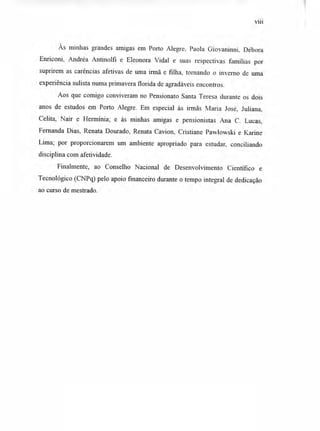 viii
Às minhas grandes amigas em Porto Alegre, Paola Giovaninni, Débora
Enriconi, Andréa Antinolfi e Eleonora Vidal e suas respectivas famílias por
suprirem as carências afetivas de uma irmã e filha, tornando o inverno de uma
experiência sulista numa primavera florida de agradáveis encontros.
Aos que comigo conviveram no Pensionato Santa Teresa durante os dois
anos de estudos em Porto Alegre. Em especial às irmãs Maria José, Juliana,
Celita, Nair e Hermínia; e às minhas amigas e pensionistas Ana C. Lucas,
Fernanda Dias, Renata Dourado, Renata Cavion, Cristiane Pawlowski e Karine
Lima; por proporcionarem um ambiente apropriado para estudar, conciliando
disciplina com afetividade.
Finalmente, ao Conselho Nacional de Desenvolvimento Científico e
Tecnológico (CNPq) pelo apoio financeiro durante o tempo integral de dedicação
ao curso de mestrado.
 