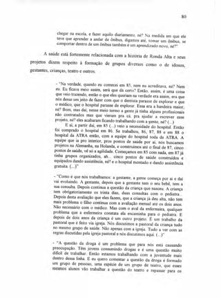 80
chegar na escola, e fazer aquilo diariamente. né? Na medida em que ele
teve que aprender a andar de ônibus, digamos até, tomar um ônibus, se
comportar dentro de um ônibus também é um aprendizado novo, né?"
A saúde está fortemente relacionada com a história de Ronda Alta e seus
projetos dizem respeito à formação de grupos diversos como o de idosos,
gestantes, crianças, teatro e outros.
- "Na verdade, quando eu comecei em 85, nem eu acreditava, né? Nem
eu. Eu ficava meio assim, será que dá certo? Então, assim, é uma coisa
que veio trazendo, então o que eles queriam na verdade era assim, era que
nós desse um jeito de fazer com que o dentista parasse de explorar e que
o médico, que o hospital parasse de explorar. Essa era a bandeira maior,
né? Bom, mas daí, nesse meio termo a gente já tinha alguns profissionais
não contratados mas que vieram pra cá, pra ajudar a escrever esse
projeto, né? eles acabaram ficando trabalhando com a gente, né? (...)
E aí, a partir daí, em 85 (...) veio a necessidade do hospital. Então
foi comprado o hospital em 86. Se trabalhou, 86, 87, 88 e em 88 o
hospital da ATRA então, com a equipe do hospital toda da ATRA. A
equipe que ia pro interior, pros postos de saúde por aí, nós buscamos
projetos na Alemanha, na Holanda, e construímos até o final de 87, cinco
postos de saúde, vê só a agilidade. Começamos em 85 com nada, em 87 já
tinha grupos organizados, ah... cinco postos de saúde construídos e
equipados dando assistência, né? e o hospital montado e dando assistência
gratuita. (...)"
- "Como é que nós trabalhamos: a gestante, a gente começa por aí e daí
vai evoluindo. A gestante, depois que a gestante tem o seu bebê, tem a
sua consulta. Depois continua a questão da criança que nasceu. A criança
tem obrigatoriamente os trinta dias, duas consultas com o pediatra...
Depois desta avaliação que eles fazem, que a criança já deu alta, não tem
mais problema o filho continua com a avaliação mensal até os dois anos.
Não necessário com o médico. Mas com o aval da enfermeira, qualquer
problema que a enfermeira constata ela encaminha para o pediatra. E
depois de dois anos da criança é um outro projeto. É um trabalho da
pastoral que é feito via igreja. Nós discutimos a pastoral da criança tudo
no mesmo grupo de saúde. Não apenas com a igreja. Tudo a ver com as
regras discutidas pela igreja pastoral e nós discutimos aqui. (...)"
- "A questão da droga é um problema que para nós está causando
preocupação. Têm jovens consumindo drogas e é uma questão muito
dificil de trabalhar. Então estamos trabalhando com a juventude mais
dentro dessa linha. E eu quero comentar a questão da droga é formado
um grupo de pessoas, uma espécie de um grupo de teatro, que esses
mesmos alunos vão trabalhar a questão do teatro e repassar para os
 