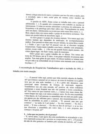 81
demais colegas através do teatro o prejuízo que isso faz para a saúde, para
a sociedade, para o meio social para ela mesma como membro da
sociedade."
A questão da AIDS...Essas coisas se trabalha mais com o pessoal
adolescente. (...) Aí quando nós começamos este trabalho as escolas se
interessaram. E todas as escolas solicitaram a presença de enfermeira, da
bioquímica e da psicóloga para falar sobre isso. Principalmente da sexta
série em diante. Adolescentes ou jovens que estão nesta faixa etária. (...).
Bom ,depois disto nós temos então o grupo de alcoólatras anônimos. Nós
temos um grande índice de alcoolismo aqui(...)
Aí outro grupo é o grupo dos doentes mentais. Nós temos aqui oito
doentes mentais que dependem de medicação, de acompanhamentos
médico. Esse pessoal se reúne uma vez por semana, na sexta-feira à tarde.
(...) Então o que é que faz? O pessoal vem ali, aí discutem terapias
ocupacionais. Fazem muito trabalho com barro, trabalho com artesanato,
cantam, tocam violão... (...) De vez em quando fazem algum passeio, vão
visitar algum lugar, vão fazer visitas, saem do município.
Outro grupo que a gente trabalha são os idosos. Nós temos em
torno de 180 idosos, por aí. É claro, é um grupo reduzido de pessoas para
ampliar. Tem mais gente do que ontem. Os idosos também se reúnem uma
vez por mês e na comunidade nós já tivemos uma mateada com os idosos
na praça. (...)"
A reconstrução do Hospital dos Trabalhadores após o incêndio de 1993, é
tratada com muita emoção:
CC
. ...0 pessoal vinha aqui, parece que tinha morrido alguém da família,
né? que tristeza o pessoal ver só cinza aí, da coisa do hospital e aí a gente
teve que ter uma ação imediata. (...) Aí a gente não deixamos, esse
emocional nesse momento de tristeza, de motivação negativa.
Transferimos isso pra uma emoção, né? positiva, ah, esses ordinários
queimaram o nosso hospital mas não vão queimar a nossa consciência,
né? Nós vamos ter que construir outro, (...) vamos tirar essas cinzas daí,
vamos limpar isso aqui, e já vamos construir outro. Eu fiz uma assembléia
4 dias depois, de 2 mil pessoas e a assembléia não era nem pra pedir nada,
era apenas pra dar informes para o pessoal, dos encaminhamentos. E no
final da assembléia eu perdi o controle: - 'Ó, pessoal, mas tem que
construir'; - 'eu tenho lá 2 mil tijolos', - 'Eu dou cimento', - 'Eu dou a
porta', - 'E dou a abertura', - 'Eu dou os dias de serviços'; e aí eu tive
que direcionar a assembléia pra outro lado, (...) com proposta pra
começar o hospital, né?"
L - Acha que em janeiro, ele tá pronto?
- "É, talvez antes, é que agora deu uma quedazinha na arrecadação e nós
tava esperando porque daí o governo se comprometeu, né? (...) O pessoal
dá mão de obra gratuita e aí também pelo sistema de multirão, né? A não
 