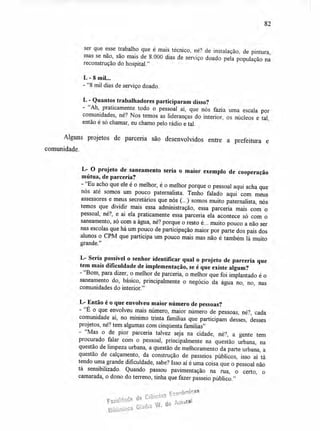 82
ser que esse trabalho que é mais técnico, né? de instalação, de pintura,
mas se não, são mais de 8.000 dias de serviço doado pela população na
reconstrução do hospital."
L - 8 mil...
-"8 mil dias de serviço doado.
L - Quantos trabalhadores participaram disso?
- "Ah, praticamente todo o pessoal aí, que nós fazia uma escala por
comunidades, né? Nos temos as lideranças do interior, os núcleos e tal,
então é só chamar, eu chamo pelo rádio e tal.
Alguns projetos de parceria são desenvolvidos entre a prefeitura e
comunidade.
L- O projeto de saneamento seria o maior exemplo de cooperação
mútua, de parceria?
- "Eu acho que ele é o melhor, é o melhor porque o pessoal aqui acha que
nós até somos um pouco paternalista. Tenho falado aqui com meus
assessores e meus secretários que nós (...) somos muito paternalista, nós
temos que dividir mais essa administração, essa parceria mais com o
pessoal, né?, e ai ela praticamente essa parceria ela acontece só com o
saneamento, só com a água, né? porque o resto é... muito pouco a não ser
nas escolas que há um pouco de participação maior por parte dos pais dos
alunos o CPM que participa um pouco mais mas não é também lá muito
grande."
L- Seria possível o senhor identificar qual o projeto de parceria que
tem mais dificuldade de implementação, se é que existe algum?
- "Bom, para dizer, o melhor de parceria, o melhor que foi implantado é o
saneamento do, básico, principalmente o negócio da água no, no, nas
comunidades do interior."
L- Então é o que envolveu maior número de pessoas?
- "E o que envolveu mais número, maior número de pessoas, né?, cada
comunidade aí, no mínimo trinta famílias que participam desses, desses
projetos, né? tem algumas com cinqüenta famílias"
- "Mas o de pior parceria talvez seja na cidade, né?, a gente tem
procurado falar com o pessoal, principalmente na questão urbana, na
questão de limpeza urbana, a questão de melhoramento da parte urbana, a
questão de calçamento, da construção de passeios públicos, isso aí tá
tendo uma grande dificuldade, sabe? Isso aí é uma coisa que o pessoal não
tá sensibilizado. Quando passou pavimentação na rua, o certo, o
camarada, o dono do terreno, tinha que fazer passeio público."
Econô
Vacudade de Ciências
micas
Biblioteca Gtadis
W. do Amaral
 