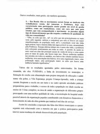 Outros resultados, mais gerais, são também apontados.
L. - Em Ronda Alta os movimentos sociais foram ao sindicato dos
trabalhadores rurais, daí tomaram a Prefeitura, hoje está
caracterizada uma participação muito grande em nível de gestão
pública; como um rondaaltense, como um cara que saiu para
estudar, que vem acompanhando o movimento tu percebes algum
tipo de desenvolvimento que diz respeito a melhoria de qualidade de
vida nas comunidades?
- "Olha, eu acho que sim , né?, eu acho que sim principalmente no meio
rural, pelo seguinte: embora a conjuntura que está aí (houve um maior
empobrecimento da população rural, né?); a população rural não tinha
água potável, hoje a maioria delas tem água potável na casa, encaminhado
pela Prefeitura. Energia elétrica tinham uns e quem não tinha, a prefeitura
está colocando praticamente em todas as casas. A questão da saúde no
meio rural era uma das principal causas de venda de terras e coisa assim
para se tratar de saúde, não houve mais isso. Houve melhorias também
nas estradas em todos os sentidos, nos bairros das cidades também houve
melhorias, teve associações dos bairros, teve uma organização maior, uma
politização maior, uma participação maior, eu acho que houve uma
melhoria bastante significativa."
Vários são os resultados apontados pelos entrevistados. De forma
resumida, são eles: FURDARA, a linha de investimento no município; a
formação de creche com alimentação num projeto integrado de educação e saúde
numa vila pobre, a Vila Esperança; projeto Criança-Aprendiz, onde a criança
carente freqüenta a escola em um turno e no outro aprende atividades práticas
preparatórias para o trabalho; o acesso de toda a população em idade escolar ao
ensino de I Grau completo; na área de saúde a organização de diferentes grupos
preocupado com uma melhor qualidade de vida; a reconstrução do hospital sendo
possível através da organização popular contribuindo com donativos financeiros e
fornecimento de mão-de-obra gratuita que totaliza 8 mil dias de serviço.
Assim foi concluída a exposição das falas dos líderes municipais e o passo
seguinte está relacionado com a maneira em que a prática participativa pode
intervir numa mudança de atitude desenvolvida pela população.
83
 