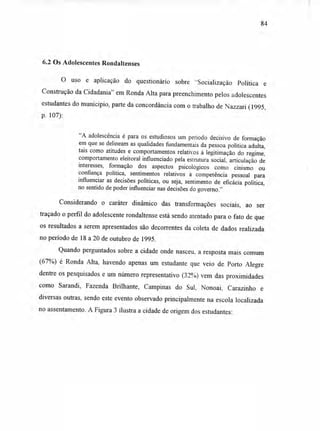 6.2 Os Adolescentes Rondaltenses
O uso e aplicação do questionário sobre "Socialização Política e
Construção da Cidadania" em Ronda Alta para preenchimento pelos adolescentes
estudantes do município, parte da concordância com o trabalho de Nazzari (1995,
p. 107):
"A adolescência é para os estudiosos um período decisivo de formação
em que se delineam as qualidades fundamentais da pessoa política adulta,
tais como atitudes e comportamentos relativos à legitimação do regime,
comportamento eleitoral influenciado pela estrutura social, articulação de
interesses, formação dos aspectos psicológicos como cinismo ou
confiança política, sentimentos relativos à competência pessoal para
influenciar as decisões políticas, ou seja, sentimento de eficácia política,
no sentido de poder influenciar nas decisões do governo."
Considerando o caráter dinâmico das transformações sociais, ao ser
traçado o perfil do adolescente rondaltense está sendo atentado para o fato de que
os resultados a serem apresentados são decorrentes da coleta de dados realizada
no período de 18 a 20 de outubro de 1995.
Quando perguntados sobre a cidade onde nasceu, a resposta mais comum
(67%) é Ronda Alta, havendo apenas um estudante que veio de Porto Alegre
dentre os pesquisados e um número representativo (32%) vem das proximidades
como Sarandi, Fazenda Brilhante, Campinas do Sul, Nonoai, Carazinho e
diversas outras, sendo este evento observado principalmente na escola localizada
no assentamento. A Figura 3 ilustra a cidade de origem dos estudantes:
84
 