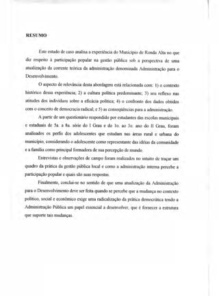 RESUMO
Este estudo de caso analisa a experiência do Município de Ronda Alta no que
diz respeito à participação popular na gestão pública sob a perspectiva de uma
atualização da corrente teórica da administração denominada Administração para o
Desenvolvimento.
O aspecto de relevância desta abordagem está relacionada com: 1) o contexto
histórico dessa experiência; 2) a cultura política predominante; 3) seu reflexo nas
atitudes dos indivíduos sobre a eficácia política; 4) o confronto dos dados obtidos
com o conceito de democracia radical; e 5) as conseqüências para a administração.
A partir de um questionário respondido por estudantes das escolas municipais
e estaduais de 5a. a 8a. série do I Grau e do 1 o. ao 3o. ano do II Grau, foram
analisados os perfis dos adolescentes que estudam nas áreas rural e urbana do
município, considerando o adolescente como representante das idéias da comunidade
e a família como principal formadora de sua percepção de mundo.
Entrevistas e observações de campo foram realizados no intuito de traçar um
quadro da prática da gestão pública local e como a administração interna percebe a
participação popular e quais são suas respostas.
Finalmente, conclui-se no sentido de que uma atualização da Administração
para o Desenvolvimento deve ser feita quando se percebe que a mudança no contexto
político, social e econômico exige uma radicalização da prática democrática tendo a
Administração Pública um papel essencial a desenvolver, que é fornecer a estrutura
que suporte tais mudanças.
 