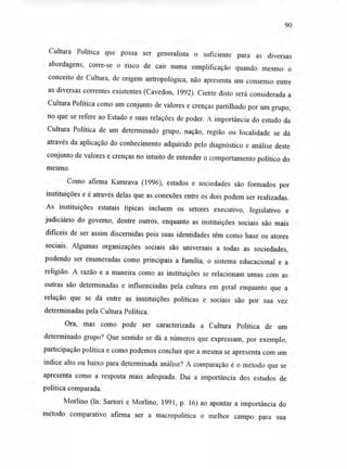 90
Cultura Política que possa ser generalista o suficiente para as diversas
abordagens, corre-se o risco de cair numa simplificação quando mesmo o
conceito de Cultura, de origem antropológica, não apresenta um consenso entre
as diversas correntes existentes (Cavedon, 1992). Ciente disto será considerada a
Cultura Política como um conjunto de valores e crenças partilhado por um grupo,
no que se refere ao Estado e suas relações de poder. A importância do estudo da
Cultura Política de um determinado grupo, nação, região ou localidade se dá
através da aplicação do conhecimento adquirido pelo diagnóstico e análise deste
conjunto de valores e crenças no intuito de entender o comportamento político do
mesmo.
Como afirma Kamrava (1996), estados e sociedades são formados por
instituições e é através delas que as conexões entre os dois podem ser realizadas.
As instituições estatais típicas incluem os setores executivo, legislativo e
judiciário do governo, dentre outros, enquanto as instituições sociais são mais
difíceis de ser assim discernidas pois suas identidades têm como base os atores
sociais. Algumas organizações sociais são universais a todas as sociedades,
podendo ser enumeradas como principais a família, o sistema educacional e a
religião. A razão e a maneira como as instituições se relacionam umas com as
outras são determinadas e influenciadas pela cultura em geral enquanto que a
relação que se dá entre as instituições políticas e sociais são por sua vez
determinadas pela Cultura Política.
Ora, mas como pode ser caracterizada a Cultura Política de um
determinado grupo? Que sentido se dá a números que expressam, por exemplo,
participação política e como podemos concluir que a mesma se apresenta com um
índice alto ou baixo para determinada análise? A comparação é o método que se
apresenta como a resposta mais adequada. Daí a importância dos estudos de
política comparada.
Morlino (In: Sartori e Morlino, 1991, p. 16) ao apontar a importância do
método comparativo afirma ser a macropolitica o melhor campo para sua
 