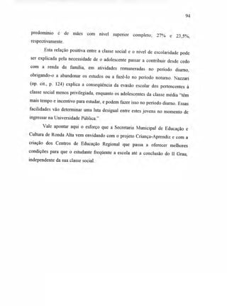 94
predomínio é de mães com nível superior completo; 27% e 23,5%,
respectivamente.
Esta relação positiva entre a classe social e o nível de escolaridade pode
ser explicada pela necessidade de o adolescente passar a contribuir desde cedo
com a renda da família, em atividades remuneradas no período diurno,
obrigando-o a abandonar os estudos ou a fazê-lo no período noturno. Nazzari
(op. cit., p. 124) explica a conseqüência da evasão escolar dos pertencentes à
classe social menos privilegiada, enquanto os adolescentes da classe média "têm
mais tempo e incentivo para estudar, e podem fazer isso no período diurno. Essas
facilidades vão determinar uma luta desigual entre estes jovens no momento de
ingressar na Universidade Pública."
Vale apontar aqui o esforço que a Secretaria Municipal de Educação e
Cultura de Ronda Alta vem envidando com o projeto Criança-Aprendiz e com a
criação dos Centros de Educação Regional que passa a oferecer melhores
condições para que o estudante freqüente a escola até a conclusão do II Grau,
independente da sua classe social.
 