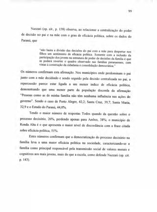 99
Nazzari (op. cit., p. 138) observa, ao relacionar a centralização do poder
de decisão no pai e na mãe com o grau de eficácia política, sobre os dados do
Paraná, que
"não basta a divisão das decisões do pai com a mãe para despertar nos
filhos um sentimento de eficácia política. Somente com a inclusão da
participação dos jovens na estrutura de poder de decisões da família é que
se poderá reverter o quadro observado nas famílias paranaenses, com
vistas à construção da cidadania e consolidação democrática."
Os números confirmam esta afirmação. Nos municípios onde predominam o pai
junto com a mãe decidindo e sendo seguido pela decisão centralizada no pai, a
repercussão parece estar ligada a um menor índice de eficácia política,
demonstrando que uma menor parte da população discorda da afirmação
"Pessoas como as de minha família não têm nenhuma influência nas ações do
governo". Sendo o caso de Porto Alegre, 42,2; Santa Cruz, 39,7; Santa Maria,
32,9 e o Estado do Paraná, 44,0%.
Tendo o maior número de respostas Todos quando da questão sobre o
processo decisório, 26%, perdendo apenas para Ambos, 38%; o município de
Ronda Alta é o que apresenta o maior nível de discordância com a frase citada
sobre eficácia política, 51%.
Estes números confirmam que a democratização do processo decisório na
família leva a uma maior eficácia política na sociedade, caracterizando-se a
família como principal responsável pela transmissão social de valores morais e
cognitivos aos mais jovens, mais do que a escola, como defende Nazzari (op. cit.
p. 143).
 