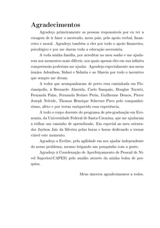 Agradecimentos 
Agradeço primeiramente as pessoas responsáveis por eu ter a 
coragem de ir fazer o mestrado, meus pais, pelo apoio verbal, finan-ceiro 
e moral. Agradeço também a eles por todo o apoio financeiro, 
psicológico e por me darem toda a educação necessária. 
A toda minha família, por acreditar no meu sonho e me ajuda-rem 
nos momentos mais difíceis, nos quais apenas eles em sua infinita 
compreensão poderiam me ajudar. Agradeço especialmente aos meus 
irmãos Adenilson, Sidnei e Sidnéia e ao Marcio por todo o incentivo 
que sempre me deram. 
A todos que acompanharam de perto essa caminhada em Flo-rianópolis, 
à Bernardo Almeida, Carlo Sampaio, Douglas Turatti, 
Fernanda Paim, Fernanda Steiner Perin, Guilherme Demos, Pierre 
Joseph Nelcide, Thomas Henrique Schreurs Pires pelo companhei-rismo, 
afeto e por terem enriquecido essa experiência. 
A todo o corpo docente do programa de pós-graduação em Eco-nomia, 
da Universidade Federal de Santa Catarina, que me ajudaram 
a trilhar um caminho de aprendizado. Em especial ao meu orienta-dor 
Jaylson Jair da Silveira pelas horas e horas dedicando a tornar 
viável este momento. 
Agradeço a Evelise, pela agilidade em nos ajudar independente 
do nosso problema, mesmo brigando um pouquinho com a gente. 
Agradeço à Coordenação de Aperfeiçoamento de Pessoal de Ní-vel 
Superior(CAPES) pelo auxilio através da minha bolsa de pes-quisa. 
Meus sinceros agradecimentos a todos. 
 