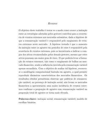 Resumo 
O objetivo deste trabalho é testar se o modo como ocorre a imitação 
entre as estratégias adotadas pelos gestores contribui para a ocorrên-cia 
de eventos extremos nos mercados acionários, dada a hipótese de 
que a remuneração variável é responsável pelo surgimento de even-tos 
extremos neste mercado. A hipótese testada é que o aumento 
da imitação entre os agentes em períodos de crise é responsável pela 
ocorrência de eventos extremos, pois os incentivaria a indicar a com-pra 
dos ativos recomendados pelos demais gestores, mesmo que estes 
ativos possuam um maior grau de risco. O que poderia levar a forma-ção 
de eventos extremos, tais como o surgimento de bolhas no mer-cado 
financeiro, sendo a influência exercida pela remuneração variável 
apenas secundária. Com o objetivo de avaliar tal hipótese, recorreu-se 
a modelagem computacional baseada em agentes, a qual permite 
reproduzir dinâmicas características dos mercados financeiros. Os 
resultados obtidos permitiram observar que políticas de remunera-ção 
variável, na presença de imitação social, não levam os mercados 
financeiros a apresentarem uma maior incidência de eventos extre-mos 
conforme a proporção de agentes com remuneração variável na 
proporção total de agentes se torna mais elevada. 
Palavras-chave: imitaçao social; remuneração variável; modelo de 
escolhas binárias. 
 