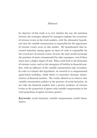 Abstract 
he objective of this study is to test whether the way the imitation 
between the strategies adopted by managers explains the occurrence 
of extreme events in the stock markets, with the alternative hypoth-esis 
that the variable remuneration is responsible for the appearance 
of extreme events occur in this market. We hypothesized that in-creased 
imitation among agents in times of crisis is responsible for 
the occurrence of extreme events, because the state would encourage 
the purchase of assets recommended by other managers, even if these 
assets have a higher degree of risk. What could lead to the formation 
of extreme events, such as the emergence of bubbles in financial mar-kets, 
with an influence of the variable remuneration only secondary. 
In order to evaluate this hypothesis, we resorted to a computational 
agent-based modeling, which allows to reproduce dynamic charac-teristics 
of financial markets. The results allowed us to observe that 
variable remuneration policies in the presence of social imitation, do 
not take the financial markets had a greater incidence of extreme 
events as the proportion of agents with variable compensation in the 
total proportion of agents becomes greater. 
Keywords: social imitation; variable compensation; model binary 
choices 
 
