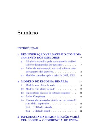 Sumário 
INTRODUÇÃO 1 
1 REMUNERAÇÃO VARIÁVEL E O COMPOR-TAMENTO 
DOS GESTORES 7 
1.1 Influência exercida pela remuneração variável 
sobre o desempenho dos gestores . . . . . . . . . 7 
1.2 Efeito da remuneração variável sobre o com-portamento 
dos gestores . . . . . . . . . . . . . . . 10 
1.3 Medidas tomadas após a crise de 2007/2008. . 13 
2 MODELO DE ESCOLHA BINÁRIA 17 
2.1 Modelo sem efeito de rede . . . . . . . . . . . . . 18 
2.2 Modelo com efeito de rede . . . . . . . . . . . . . 22 
2.3 Representação em redes de sistemas complexos . . . . 24 
2.4 Redes Complexas . . . . . . . . . . . . . . . . . . . 28 
2.5 Um modelo de escolha binária em um mercado 
com efeito reputação . . . . . . . . . . . . . . . . . 32 
2.5.1 Utilidade privada . . . . . . . . . . . . . . . 32 
2.5.2 Utilidade social . . . . . . . . . . . . . . . . 34 
3 INFLUÊNCIA DA REMUNERAÇÃO VARIÁ- 
VEL SOBRE A OCORRÊNCIA DE EVEN- 
 
