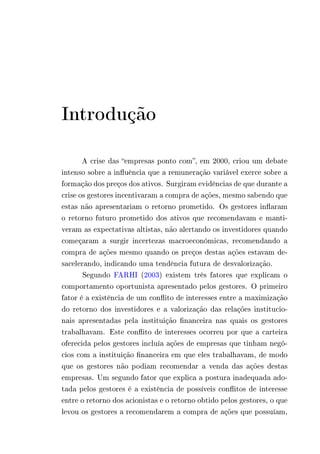 Introdução 
A crise das “empresas ponto com”, em 2000, criou um debate 
intenso sobre a influência que a remuneração variável exerce sobre a 
formação dos preços dos ativos. Surgiram evidências de que durante a 
crise os gestores incentivaram a compra de ações, mesmo sabendo que 
estas não apresentariam o retorno prometido. Os gestores inflaram 
o retorno futuro prometido dos ativos que recomendavam e manti-veram 
as expectativas altistas, não alertando os investidores quando 
começaram a surgir incertezas macroeconômicas, recomendando a 
compra de ações mesmo quando os preços destas ações estavam de-sacelerando, 
indicando uma tendência futura de desvalorização. 
Segundo FARHI (2003) existem três fatores que explicam o 
comportamento oportunista apresentado pelos gestores. O primeiro 
fator é a existência de um conflito de interesses entre a maximização 
do retorno dos investidores e a valorização das relações institucio-nais 
apresentadas pela instituição financeira nas quais os gestores 
trabalhavam. Este conflito de interesses ocorreu por que a carteira 
oferecida pelos gestores incluía ações de empresas que tinham negó-cios 
com a instituição financeira em que eles trabalhavam, de modo 
que os gestores não podiam recomendar a venda das ações destas 
empresas. Um segundo fator que explica a postura inadequada ado-tada 
pelos gestores é a existência de possíveis conflitos de interesse 
entre o retorno dos acionistas e o retorno obtido pelos gestores, o que 
levou os gestores a recomendarem a compra de ações que possuíam, 
 