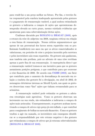 2 
para vendê-las a um preço melhor no futuro. Por fim, o terceiro fa-tor 
responsável pela conduta inadequada apresentada pelos gestores 
é o pagamento de remuneração variável, a qual acabou estimulando 
os gestores a indicarem a compra de ações que apresentavam de-sempenho 
elevado no curto prazo, mesmo existindo evidências que 
apontavam para uma sobrevalorização destas ações. 
Conforme discutido por ROMANO & BHAGAT (2009), após 
o estouro da crise do subprime em 2008, surgiram críticas em relação 
a essa forma de remuneração. Nessas críticas argumentava-se que 
apesar de um percentual dos lucros serem repartidos com os pro-fissionais 
bonificáveis nos anos em que os ativos comercializados se 
valorizavam, em períodos de crise o prejuízo incorrido pela corretora 
e pelos investidores não eram repartidos. Os gestores não ganhavam, 
mas também não perdiam, pois no advento de uma crise recebiam 
apenas a parte fixa de sua remuneração. A consequência disto é que 
a remuneração variável tornou-se um incentivo para que os gestores 
assumissem posições perigosas, o que contribuiu para que ocorresse 
a crise financeira de 2008. De acordo com FARHI (2003), um fator 
que contribuiu para o aumento da desconfiança do mercado em re-lação 
a conduta dos gestores foi a divulgação, em abril de 2002, de 
mensagens eletrônicas internas ao Merrill Lynch, nas quais os gesto-res 
descreviam como “lixo” ações que tinham recomendado para os 
acionistas. 
A remuneração variável pode estimular os gestores a adota-rem 
estratégias mais agressivas. Como os gestores observam um 
incremento na sua renda, são estimulados a indicarem a compra de 
ações mais arriscadas. Consequentemente, os gestores acabam incen-tivando 
a compra de ativos cujo preço já está inflado, o que contribui 
para o surgimento de bolhas no mercado financeiro. Como os gestores 
tendem a agir em manada, os investidores não conseguem identifi-car 
se a responsabilidade por este retorno negativo é dos gestores 
que estimularam a compra de ativos que já estavam sobrevalorizados 
(ROMANO & BHAGAT 2009). 
 