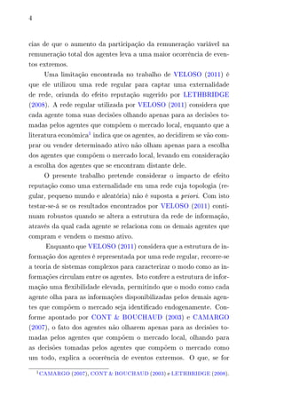 4 
cias de que o aumento da participação da remuneração variável na 
remuneração total dos agentes leva a uma maior ocorrência de even-tos 
extremos. 
Uma limitação encontrada no trabalho de VELOSO (2011) é 
que ele utilizou uma rede regular para captar uma externalidade 
de rede, oriunda do efeito reputação sugerido por LETHBRIDGE 
(2008). A rede regular utilizada por VELOSO (2011) considera que 
cada agente toma suas decisões olhando apenas para as decisões to-madas 
pelos agentes que compõem o mercado local, enquanto que a 
literatura econômica1 indica que os agentes, ao decidirem se vão com-prar 
ou vender determinado ativo não olham apenas para a escolha 
dos agentes que compõem o mercado local, levando em consideração 
a escolha dos agentes que se encontram distante dele. 
O presente trabalho pretende considerar o impacto de efeito 
reputação como uma externalidade em uma rede cuja topologia (re-gular, 
pequeno mundo e aleatória) não é suposta a priori. Com isto 
testar-se-á se os resultados encontrados por VELOSO (2011) conti-nuam 
robustos quando se altera a estrutura da rede de informação, 
através da qual cada agente se relaciona com os demais agentes que 
compram e vendem o mesmo ativo. 
Enquanto que VELOSO (2011) considera que a estrutura de in-formação 
dos agentes é representada por uma rede regular, recorre-se 
a teoria de sistemas complexos para caracterizar o modo como as in-formações 
circulam entre os agentes. Isto confere a estrutura de infor-mação 
uma flexibilidade elevada, permitindo que o modo como cada 
agente olha para as informações disponibilizadas pelos demais agen-tes 
que compõem o mercado seja identificado endogenamente. Con-forme 
apontado por CONT & BOUCHAUD (2003) e CAMARGO 
(2007), o fato dos agentes não olharem apenas para as decisões to-madas 
pelos agentes que compõem o mercado local, olhando para 
as decisões tomadas pelos agentes que compõem o mercado como 
um todo, explica a ocorrência de eventos extremos. O que, se for 
1CAMARGO (2007), CONT & BOUCHAUD (2003) e LETHBRIDGE (2008). 
 