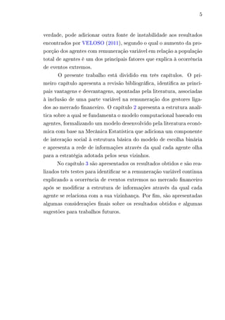 5 
verdade, pode adicionar outra fonte de instabilidade aos resultados 
encontrados por VELOSO (2011), segundo o qual o aumento da pro-porção 
dos agentes com remuneração variável em relação a população 
total de agentes é um dos principais fatores que explica à ocorrência 
de eventos extremos. 
O presente trabalho está dividido em três capítulos. O pri-meiro 
capítulo apresenta a revisão bibliográfica, identifica as princi-pais 
vantagens e desvantagens, apontadas pela literatura, associadas 
à inclusão de uma parte variável na remuneração dos gestores liga-dos 
ao mercado financeiro. O capítulo 2 apresenta a estrutura analí-tica 
sobre a qual se fundamenta o modelo computacional baseado em 
agentes, formalizando um modelo desenvolvido pela literatura econô-mica 
com base na Mecânica Estatística que adiciona um componente 
de interação social à estrutura básica do modelo de escolha binária 
e apresenta a rede de informações através da qual cada agente olha 
para a estratégia adotada pelos seus vizinhos. 
No capítulo 3 são apresentados os resultados obtidos e são rea-lizados 
três testes para identificar se a remuneração variável continua 
explicando a ocorrência de eventos extremos no mercado financeiro 
após se modificar a estrutura de informações através da qual cada 
agente se relaciona com a sua vizinhança. Por fim, são apresentadas 
algumas considerações finais sobre os resultados obtidos e algumas 
sugestões para trabalhos futuros. 
 