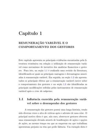 Capítulo 1 
REMUNERAÇÃO VARIÁVEL E O 
COMPORTAMENTO DOS GESTORES 
Este capítulo apresenta as principais evidências encontradas pela li-teratura 
econômica em relação a utilização de remuneração variá-vel 
como mecanismo de incentivo dos analistas financeiros e gesto-res. 
Para isto, na seção 1.1 é realizada uma revisão da literatura, 
identificando-se quais as principais vantagens e desvantagens associ-adas 
à remuneração variável. Em seguida, na seção 1.2 são apresen-tados 
os principais efeitos que a remuneração variável exerce sobre 
o comportamento dos gestores e na seção 1.3 são identificadas as 
principais modificações sofridas pelos instrumentos de remuneração 
variável após a crise do subprime. 
1.1 Influência exercida pela remuneração variá-vel 
sobre o desempenho dos gestores 
A remuneração dos gestores possui uma longa história, tendo 
sido diversas vezes o alvo de críticas após o advento de uma crise. O 
principal motivo disto é que, não raro, observa-se gestores obterem 
uma remuneração elevada através de bonificações de ações e opções 
de ações, ao mesmo tempo em que as empresas em que trabalham 
apresentam prejuízo ou têm que pedir falência. Um exemplo disto é 
 