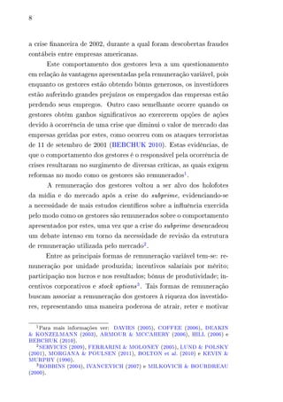 8 
a crise financeira de 2002, durante a qual foram descobertas fraudes 
contábeis entre empresas americanas. 
Este comportamento dos gestores leva a um questionamento 
em relação às vantagens apresentadas pela remuneração variável, pois 
enquanto os gestores estão obtendo bônus generosos, os investidores 
estão auferindo grandes prejuízos os empregados das empresas estão 
perdendo seus empregos. Outro caso semelhante ocorre quando os 
gestores obtém ganhos significativos ao exercerem opções de ações 
devido à ocorrência de uma crise que diminui o valor de mercado das 
empresas geridas por estes, como ocorreu com os ataques terroristas 
de 11 de setembro de 2001 (BEBCHUK 2010). Estas evidências, de 
que o comportamento dos gestores é o responsável pela ocorrência de 
crises resultaram no surgimento de diversas críticas, as quais exigem 
reformas no modo como os gestores são remunerados1. 
A remuneração dos gestores voltou a ser alvo dos holofotes 
da mídia e do mercado após a crise do subprime, evidenciando-se 
a necessidade de mais estudos científicos sobre a influência exercida 
pelo modo como os gestores são remunerados sobre o comportamento 
apresentados por estes, uma vez que a crise do subprime desencadeou 
um debate intenso em torno da necessidade de revisão da estrutura 
de remuneração utilizada pelo mercado2. 
Entre as principais formas de remuneração variável tem-se: re-muneração 
por unidade produzida; incentivos salariais por mérito; 
participação nos lucros e nos resultados; bônus de produtividade; in-centivos 
corporativos e stock options3. Tais formas de remuneração 
buscam associar a remuneração dos gestores à riqueza dos investido-res, 
representando uma maneira poderosa de atrair, reter e motivar 
1Para mais informações ver: DAVIES (2005), COFFEE (2006), DEAKIN 
& KONZELMANN (2003), ARMOUR & MCCAHERY (2006), HILL (2006) e 
BEBCHUK (2010). 
2SERVICES (2009), FERRARINI & MOLONEY (2005), LUND & POLSKY 
(2001), MORGANA & POULSEN (2011), BOLTON et al. (2010) e KEVIN & 
MURPHY (1990). 
3ROBBINS (2004), IVANCEVICH (2007) e MILKOVICH & BOURDREAU 
(2000). 
 