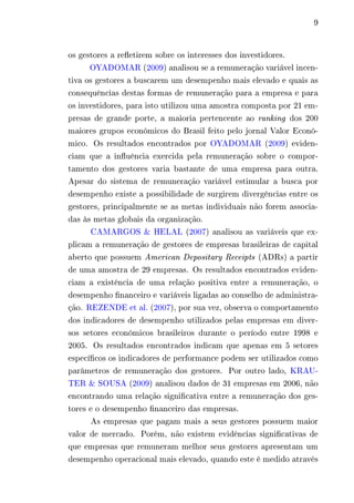 9 
os gestores a refletirem sobre os interesses dos investidores. 
OYADOMAR (2009) analisou se a remuneração variável incen-tiva 
os gestores a buscarem um desempenho mais elevado e quais as 
consequências destas formas de remuneração para a empresa e para 
os investidores, para isto utilizou uma amostra composta por 21 em-presas 
de grande porte, a maioria pertencente ao ranking dos 200 
maiores grupos econômicos do Brasil feito pelo jornal Valor Econô-mico. 
Os resultados encontrados por OYADOMAR (2009) eviden-ciam 
que a influência exercida pela remuneração sobre o compor-tamento 
dos gestores varia bastante de uma empresa para outra. 
Apesar do sistema de remuneração variável estimular a busca por 
desempenho existe a possibilidade de surgirem divergências entre os 
gestores, principalmente se as metas individuais não forem associa-das 
às metas globais da organização. 
CAMARGOS & HELAL (2007) analisou as variáveis que ex-plicam 
a remuneração de gestores de empresas brasileiras de capital 
aberto que possuem American Depositary Receipts (ADRs) a partir 
de uma amostra de 29 empresas. Os resultados encontrados eviden-ciam 
a existência de uma relação positiva entre a remuneração, o 
desempenho financeiro e variáveis ligadas ao conselho de administra-ção. 
REZENDE et al. (2007), por sua vez, observa o comportamento 
dos indicadores de desempenho utilizados pelas empresas em diver-sos 
setores econômicos brasileiros durante o período entre 1998 e 
2005. Os resultados encontrados indicam que apenas em 5 setores 
específicos os indicadores de performance podem ser utilizados como 
parâmetros de remuneração dos gestores. Por outro lado, KRAU-TER 
& SOUSA (2009) analisou dados de 31 empresas em 2006, não 
encontrando uma relação significativa entre a remuneração dos ges-tores 
e o desempenho financeiro das empresas. 
As empresas que pagam mais a seus gestores possuem maior 
valor de mercado. Porém, não existem evidências significativas de 
que empresas que remuneram melhor seus gestores apresentam um 
desempenho operacional mais elevado, quando este é medido através 
 