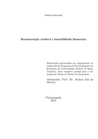 Adilson Giovanini 
Remuneração variável e instabilidade financeira 
Dissertação apresentada em cumprimento às 
exigências do Programa de Pós-Graduação em 
Economia da Universidade Federal de Santa 
Catarina, como requisito parcial para a ob-tenção 
do Título de Mestre em Economia. 
Orientador: Prof. Dr. Jaylson Jair da 
Silveira 
Florianópolis 
2014 
 