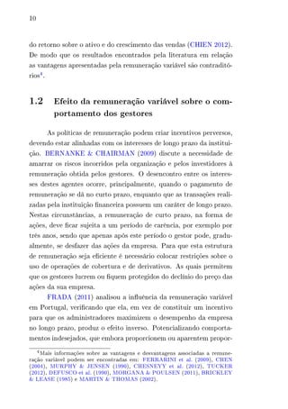 10 
do retorno sobre o ativo e do crescimento das vendas (CHIEN 2012). 
De modo que os resultados encontrados pela literatura em relação 
as vantagens apresentadas pela remuneração variável são contraditó-rios4. 
1.2 Efeito da remuneração variável sobre o com-portamento 
dos gestores 
As políticas de remuneração podem criar incentivos perversos, 
devendo estar alinhadas com os interesses de longo prazo da institui-ção. 
BERNANKE & CHAIRMAN (2009) discute a necessidade de 
amarrar os riscos incorridos pela organização e pelos investidores à 
remuneração obtida pelos gestores. O desencontro entre os interes-ses 
destes agentes ocorre, principalmente, quando o pagamento de 
remuneração se dá no curto prazo, enquanto que as transações reali-zadas 
pela instituição financeira possuem um caráter de longo prazo. 
Nestas circunstâncias, a remuneração de curto prazo, na forma de 
ações, deve ficar sujeita a um período de carência, por exemplo por 
três anos, sendo que apenas após este período o gestor pode, gradu-almente, 
se desfazer das ações da empresa. Para que esta estrutura 
de remuneração seja eficiente é necessário colocar restrições sobre o 
uso de operações de cobertura e de derivativos. As quais permitem 
que os gestores lucrem ou fiquem protegidos do declínio do preço das 
ações da sua empresa. 
FRADA (2011) analisou a influência da remuneração variável 
em Portugal, verificando que ela, em vez de constituir um incentivo 
para que os administradores maximizem o desempenho da empresa 
no longo prazo, produz o efeito inverso. Potencializando comporta-mentos 
indesejados, que embora proporcionem ou aparentem propor- 
4Mais informações sobre as vantagens e desvantagens associadas a remune-ração 
variável podem ser encontradas em: FERRARINI et al. (2009), CHEN 
(2004), MURPHY & JENSEN (1990), CHESNEYY et al. (2012), TUCKER 
(2012), DEFUSCO et al. (1990), MORGANA & POULSEN (2011), BRICKLEY 
& LEASE (1985) e MARTIN & THOMAS (2002). 
 