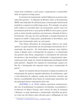 11 
cionar bons resultados a curto prazo, comprometem a sustentabili-dade 
da empresa no longo prazo. 
A estrutura da remuneração variável influencia na postura ado-tada 
pelos gestores. A utilização do Retorno sobre os Investimentos 
(ROI) como indicador de referência para a remuneração variável pode 
prejudicar a empresa no médio-longo prazo. Por exemplo, um gestor 
pode avaliar ser necessário fazer um investimento, porém como este 
investimento pode levar a uma queda do ROI no curto prazo o gestor 
pode se sentir tentado a priorizar seus interesses, deixando de fazer o 
investimento. Ou seja, ele está sacrificando a situação financeira da 
empresa no médio e longo prazo, prejudicando os investidores, para 
obter uma remuneração maior no curto prazo. 
Uma forma alternativa de remuneração refere-se aos stock-options, 
os quais representam um dos principais instrumentos de re-muneração 
dos gestores. Os stock-options possuem como objetivo 
tornar a ligação entre o desempenho da empresa e a remuneração 
dos gestores mais eficaz, assegurando a convergência dos interesses 
dos gestores e dos investidores e eliminando o comportamento opor-tunista 
que pode surgir em virtude da informação privilegiada detida 
pelos gestores. Segundo este esquema de remuneração, quanto me-lhor 
for o desempenho das empresas maior será a remuneração do 
gestor5. 
Apesar de existirem fatores favoráveis à adoção de políticas de 
remuneração dos gestores segundo indicadores de performance, após 
a crise financeira do subprime surgiu uma literatura crescente que 
discute a possibilidade desta forma de remuneração representar um 
dos principais fatores responsáveis pela crise. 
OLIVEIRA et al. (2012) realizou entrevistas semiestrutura-das 
com 13 profissionais (ex-ministros da Fazenda, ex-presidentes e 
ex-diretores do Banco Central, entre outros) da área de economia 
e finanças, os quais apontaram a remuneração concedida aos gesto-res 
como um dos fatores mais relevante para a deflagração da crise 
5JENSEN & MECKLING (1976) e GOMES (1996). 
 