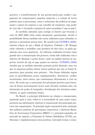 14 
gestores; o estabelecimento de um gerente-geral para avaliar o pa-gamento 
de compensações naquelas empresas e a criação de novos 
padrões para a governança, como a submissão das políticas de paga-mento 
e gastos da empresa a um conselho de acionistas, cujo poder 
de voto não é vinculado à quantia de ações possuídas (“ say on pay”). 
As medidas adotadas para corrigir os fatores que levaram à 
crise de 2007/2008 estão sendo duramente questionadas, devido à 
possibilidade destas medidas não serem suficientes para estimular os 
gestores a assumirem menos risco. De acordo com GUERRA (2009), 
existem relatos de que o Bank of América, Citibank e JP Morgan 
estão voltando a trabalhar com produtos de alto risco, os quais ga-nharam 
uma nova aparência. As reformas realizadas tiveram como 
grande alvo a remuneração dos gestores, tendo sido realizadas com o 
objetivo de diminuir o poder desses, tanto no âmbito interno às em-presas, 
através do say on pay, quanto no externo. GUERRA (2009) 
ressalta que as medidas adotadas possuem poder limitado, uma vez 
que as empresas podem adotar outras práticas que não os bônus fi-nanceiros 
para premiar seus gestores. Não foram definidas regras 
para os procedimentos pouco regulamentados, derivativos, crédito 
securitizado, entre outros, que ocasionaram efetivamente a crise no 
setor. De modo que a autonomia dos principais gestores para busca-rem 
de forma inconsequente lucros mais elevados continua alta, em 
detrimento do poder de barganha e fiscalização dos acionistas mino-ritários, 
os quais continuam baixos. 
No Brasil, a principal deficiência em relação a remuneração, 
apontada após a crise, refere-se a necessidade de uma maior trans-parência 
nas informações relativas à remuneração dos principais ges-tores 
das organizações. O principal órgão responsável pela condução 
das melhores práticas de governança corporativa, o Instituto Brasi-leiro 
de Governança Corporativa (IBGC) e o principal regulador do 
mercado de capitais, a Comissão de Valores Mobiliários (CVM), pu-blicaram 
e regulamentaram novas práticas, buscando tornar a remu- 
 