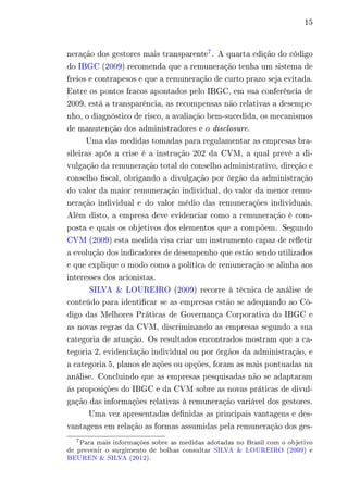 15 
neração dos gestores mais transparente7. A quarta edição do código 
do IBGC (2009) recomenda que a remuneração tenha um sistema de 
freios e contrapesos e que a remuneração de curto prazo seja evitada. 
Entre os pontos fracos apontados pelo IBGC, em sua conferência de 
2009, está a transparência, as recompensas não relativas a desempe-nho, 
o diagnóstico de risco, a avaliação bem-sucedida, os mecanismos 
de manutenção dos administradores e o disclosure. 
Uma das medidas tomadas para regulamentar as empresas bra-sileiras 
após a crise é a instrução 202 da CVM, a qual prevê a di-vulgação 
da remuneração total do conselho administrativo, direção e 
conselho fiscal, obrigando a divulgação por órgão da administração 
do valor da maior remuneração individual, do valor da menor remu-neração 
individual e do valor médio das remunerações individuais. 
Além disto, a empresa deve evidenciar como a remuneração é com-posta 
e quais os objetivos dos elementos que a compõem. Segundo 
CVM (2009) esta medida visa criar um instrumento capaz de refletir 
a evolução dos indicadores de desempenho que estão sendo utilizados 
e que explique o modo como a política de remuneração se alinha aos 
interesses dos acionistas. 
SILVA & LOUREIRO (2009) recorre à técnica de análise de 
conteúdo para identificar se as empresas estão se adequando ao Có-digo 
das Melhores Práticas de Governança Corporativa do IBGC e 
as novas regras da CVM, discriminando as empresas segundo a sua 
categoria de atuação. Os resultados encontrados mostram que a ca-tegoria 
2, evidenciação individual ou por órgãos da administração, e 
a categoria 5, planos de ações ou opções, foram as mais pontuadas na 
análise. Concluindo que as empresas pesquisadas não se adaptaram 
ás proposições do IBGC e da CVM sobre as novas práticas de divul-gação 
das informações relativas à remuneração variável dos gestores. 
Uma vez apresentadas definidas as principais vantagens e des-vantagens 
em relação as formas assumidas pela remuneração dos ges- 
7Para mais informações sobre as medidas adotadas no Brasil com o objetivo 
de prevenir o surgimento de bolhas consultar SILVA & LOUREIRO (2009) e 
BEUREN & SILVA (2012). 
 