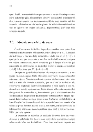 18 
qual, devido às características que apresenta, será utilizado para ava-liar 
a influência que a remuneração variável possui sobre a emergência 
de eventos extremos em um mercado artificial com agentes sujeitos 
tanto às influências sociais locais quanto às influências sociais oriun-das 
de ligações de longas distâncias, representadas por uma rede 
pequeno mundo. 
2.1 Modelo sem efeito de rede 
Considere-se um indivíduo 푖 que deve escolher uma entre duas 
estratégias mutuamente excludentes, denotadas por -1 e 1. A escolha 
do indivíduo 푖, em um dado momento, é dada por 푤푖 ∈ {−1,1}, a 
qual pode ser, por exemplo, a escolha do indivíduo entre comprar 
ou vender determinado ativo, de modo que a função utilidade que 
representa as preferências do indivíduo 푖 sobre o campo de escolhas 
{−1,1} é denotada por 푉푖 : {−1,1} → R. 
Os agentes quando decidirem se vão comprar ou vender o ativo, 
levam em consideração tanto atributos observáveis quanto atributos 
não observáveis. No mercado financeiro um atributo observável cen-tral 
é a taxa de retorno observada, por sua vez os atributos não 
observáveis englobam motivações inerentes a cada agente e que va-riam 
de um agente para o outro. Estes fatores influenciam na escolha 
do agente 푖 da alternativa 푤푖, fazendo com que o processo de escolha 
dos indivíduos deixe de ser um fenômeno determinístico, função ape-nas 
de fatores observáveis, e torne-se um fenômeno probabilístico. A 
identificação dos fatores determinísticos, que influenciam nas decisões 
tomadas pelos agentes, não se mostra suficiente, sendo necessário de 
informações adicionais para identificar qual será a estratégia esco-lhida 
por cada agente. 
A literatura de modelos de escolhas discretas leva em consi-deração 
a influência dos fatores não observáveis ou idiossincráticos 
sobre as decisões dos indivíduos. Para isto, conforme exposto em 
 