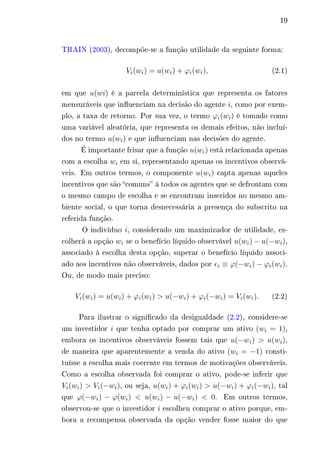 19 
TRAIN (2003), decompõe-se a função utilidade da seguinte forma: 
푉푖(푤푖) = 푢(푤푖) + 휙푖(푤푖), (2.1) 
em que 푢(푤푖) é a parcela determinística que representa os fatores 
mensuráveis que influenciam na decisão do agente 푖, como por exem-plo, 
a taxa de retorno. Por sua vez, o termo 휙푖(푤푖) é tomado como 
uma variável aleatória, que representa os demais efeitos, não incluí-dos 
no termo 푢(푤푖) e que influenciam nas decisões do agente. 
É importante frisar que a função 푢(푤푖) está relacionada apenas 
com a escolha 푤푖 em si, representando apenas os incentivos observá-veis. 
Em outros termos, o componente 푢(푤푖) capta apenas aqueles 
incentivos que são “comuns” á todos os agentes que se defrontam com 
o mesmo campo de escolha e se encontram inseridos no mesmo am-biente 
social, o que torna desnecessária a presença do subscrito na 
referida função. 
O indivíduo 푖, considerado um maximizador de utilidade, es-colherá 
a opção 푤푖 se o benefício líquido observável 푢(푤푖) − 푢(−푤푖), 
associado à escolha desta opção, superar o benefício líquido associ-ado 
aos incentivos não observáveis, dados por 휖푖 ≡ 휙(−푤푖) − 휙푖(푤푖). 
Ou, de modo mais preciso: 
푉푖(푤푖) = 푢(푤푖) + 휙푖(푤푖) > 푢(−푤푖) + 휙푖(−푤푖) = 푉푖(푤푖). (2.2) 
Para ilustrar o significado da desigualdade (2.2), considere-se 
um investidor 푖 que tenha optado por comprar um ativo (푤푖 = 1), 
embora os incentivos observáveis fossem tais que 푢(−푤푖) > 푢(푤푖), 
de maneira que aparentemente a venda do ativo (푤푖 = −1) consti-tuísse 
a escolha mais coerente em termos de motivações observáveis. 
Como a escolha observada foi comprar o ativo, pode-se inferir que 
푉푖(푤푖) > 푉푖(−푤푖), ou seja, 푢(푤푖) + 휙푖(푤푖) > 푢(−푤푖) + 휙푖(−푤푖), tal 
que 휙(−푤푖) − 휙(푤푖) < 푢(푤푖) − 푢(−푤푖) < 0. Em outros termos, 
observou-se que o investidor 푖 escolheu comprar o ativo porque, em-bora 
a recompensa observada da opção vender fosse maior do que 
 