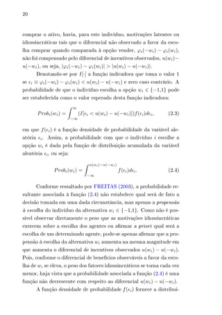 20 
comprar o ativo, havia, para este indivíduo, motivações latentes ou 
idiossincráticas tais que o diferencial não observado a favor da esco-lha 
comprar quando comparada à opção vender, 휙푖(−푤푖) − 휙푖(푤푖), 
não foi compensado pelo diferencial de incentivos observados, 푢(푤푖)− 
푢(−푤푖), ou seja, |휙푖(−푤푖) − 휙푖(푤푖)| > |푢(푤푖) − 푢(−푤푖)|. 
Denotando-se por 퐼[·] a função indicadora que toma o valor 1 
se 휖푖 ≡ 휙푖(−푤푖) − 휙푖(푤푖) < 푢(푤푖) − 푢(−푤푖) e zero caso contrário. A 
probabilidade de que o indivíduo escolha a opção 푤푖 ∈ {−1,1} pode 
ser estabelecida como o valor esperado desta função indicadora: 
푃푟표푏푖(푤푖) = 
∫︁ ∞ 
−∞ 
(퐼[휖푖 < 푢(푤푖) − 푢(−푤푖)])푓(휖푖)푑휖푖, (2.3) 
em que 푓(휖푖) é a função densidade de probabilidade da variável ale-atória 
휖푖. Assim, a probabilidade com que o indivíduo 푖 escolhe a 
opção 푤푖 é dada pela função de distribuição acumulada da variável 
aleatória 휖푖, ou seja: 
푃푟표푏푖(푤푖) = 
∫︁ 푢(푤푖)−푢(−푤푖) 
−∞ 
푓(휖푖)푑휖푖. (2.4) 
Conforme ressaltado por FREITAS (2003), a probabilidade re-sultante 
associada à função (2.4) não estabelece qual será de fato a 
decisão tomada em uma dada circunstância, mas apenas a propensão 
à escolha do indivíduo da alternativa 푤푖 ∈ {−1,1}. Como não é pos-sível 
observar diretamente o peso que as motivações idiossincráticas 
exercem sobre a escolha dos agentes ou afirmar a priori qual será a 
escolha de um determinado agente, pode-se apenas afirmar que a pro-pensão 
à escolha da alternativa 푤푖 aumenta na mesma magnitude em 
que aumenta o diferencial de incentivos observados 푢(푤푖) − 푢(−푤푖). 
Pois, conforme o diferencial de benefícios observáveis a favor da esco-lha 
de 푤푖 se eleva, o peso dos fatores idiossincráticos se torna cada vez 
menor, haja vista que a probabilidade associada a função (2.4) é uma 
função não decrescente com respeito ao diferencial 푢(푤푖) − 푢(−푤푖). 
A função densidade de probabilidade f (휖푖) fornece a distribui- 
 