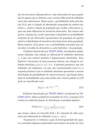 21 
ção dos incentivos idiossincráticos e não observados de uma popula-ção 
de agentes que se defronta com o mesmo diferencial de utilidades 
entre duas alternativas. Deste modo, a probabilidade dada pela fun-ção 
(2.4), que é a função de distribuição acumulada da variável ale-atória 
휖푖, mostra a fração da população que escolhe a alternativa 푤푖, 
para um dado diferencial de incentivos observados. Em termos sub-jetivos, 
a função f (휖푖) pode representar a densidade de probabilidade 
subjetiva de um observador (pesquisador) da população de agentes 
relativa à distribuição de incentivos não observáveis nesta população. 
Dessa maneira, (2.4) passa a ser a probabilidade associada pelo ob-servador 
à escolha da alternativa 푤푖 pelo indivíduo 푖 da população. 
Conforme demostrado por TRAIN (2003), uma hipótese ampla-mente 
utilizada, com relação ao diferencial de utilidades aleatórias 
휖푖, é que esta variável aleatória é logisticamente distribuída. Esta 
hipótese é decorrente de duas premissas básicas com relação às uti-lidades 
aleatórias 휙푖(푤푖) e 휙푖(−푤푖). A primeira premissa é que tais 
utilidades são indepentes, ou seja, não correlacionadas entre si e a 
segunda premissa é que as utilidades aleatórias apresentam a mesma 
distribuição de probabilidade de valores extremos, cuja função densi-dade 
de probabilidade, para uma média zero e desvio padrão 휑/훽 
√ 
6 
pode ser especificada como 
푓(휙푖) = 훽푒−훽푒−푒−훽휙푖 , (2.5) 
Conforme demostrado por TRAIN (2003) e encontrado em VE-LOSO 
(2011), dadas as hipóteses assumidas em (2.5), a equação (2.4) 
resulta na conhecida função de distribuição acumulada logística : 
푃푟표푏푖(푤푖) = 
1 
1 + 푒−훽[푢(푤푖)−푢(−푤푖)] , (2.6) 
que assume valores no intervalo [0,1] ∈ R e depende do valor assu-mido 
pelo diferencial de utilidades 푢푖(푤푖) − 푢(푤푖). 
O parâmetro 훽 evidencia o grau de heterogeneidade dos agen-tes, 
possuindo algumas propriedades interessantes do ponto de vista 
 