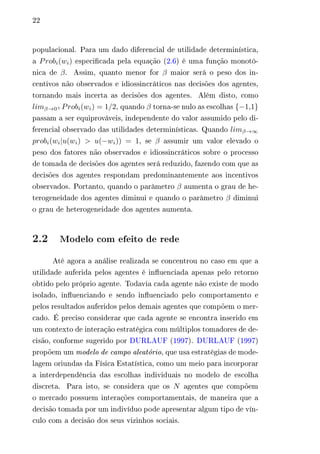 22 
populacional. Para um dado diferencial de utilidade determinística, 
a 푃푟표푏푖(푤푖) especificada pela equação (2.6) é uma função monotô-nica 
de 훽. Assim, quanto menor for 훽 maior será o peso dos in-centivos 
não observados e idiossincráticos nas decisões dos agentes, 
tornando mais incerta as decisões dos agentes. Além disto, como 
푙푖푚훽→0+푃푟표푏푖(푤푖) = 1/2, quando 훽 torna-se nulo as escolhas {−1,1} 
passam a ser equiprováveis, independente do valor assumido pelo di-ferencial 
observado das utilidades determinísticas. Quando 푙푖푚훽→∞ 
푝푟표푏푖(푤푖|푢(푤푖) > 푢(−푤푖)) = 1, se 훽 assumir um valor elevado o 
peso dos fatores não observados e idiossincráticos sobre o processo 
de tomada de decisões dos agentes será reduzido, fazendo com que as 
decisões dos agentes respondam predominantemente aos incentivos 
observados. Portanto, quando o parâmetro 훽 aumenta o grau de he-terogeneidade 
dos agentes diminui e quando o parâmetro 훽 diminui 
o grau de heterogeneidade dos agentes aumenta. 
2.2 Modelo com efeito de rede 
Até agora a análise realizada se concentrou no caso em que a 
utilidade auferida pelos agentes é influenciada apenas pelo retorno 
obtido pelo próprio agente. Todavia cada agente não existe de modo 
isolado, influenciando e sendo influenciado pelo comportamento e 
pelos resultados auferidos pelos demais agentes que compõem o mer-cado. 
É preciso considerar que cada agente se encontra inserido em 
um contexto de interação estratégica com múltiplos tomadores de de-cisão, 
conforme sugerido por DURLAUF (1997). DURLAUF (1997) 
propõem um modelo de campo aleatório, que usa estratégias de mode-lagem 
oriundas da Física Estatística, como um meio para incorporar 
a interdependência das escolhas individuais no modelo de escolha 
discreta. Para isto, se considera que os 푁 agentes que compõem 
o mercado possuem interações comportamentais, de maneira que a 
decisão tomada por um indivíduo pode apresentar algum tipo de vín-culo 
com a decisão dos seus vizinhos sociais. 
 
