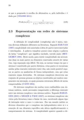 24 
se que a propensão à escolha da alternativa 푤푖 pelo indivíduo 푖 é 
dada por (VELOSO 2011): 
푃푟표푏푖(푤푖| 
푒 
푖 ) = 
→푤 
1 
1 + 푒−훽[푢푑푖 
(푤푖)−푢푑푖 
(−푤푖)] 
, (2.9) 
2.3 Representação em redes de sistemas 
complexos 
A definição de complexidade (complexity) não é única, exis-tem 
diversas definições diferentes na literatura. Segundo BAR-YAM 
(1997) complexidade está associada à ideia de partes interconectadas 
e entrelaçadas. A palavra complexo possui como origem a palavra 
do latim “complexus”, que significa enrolado, torcido junto (HEY-LIGHEN 
1988). Deste modo, para existir complexidade são necessá-rias 
duas ou mais partes ou elementos conectados através de várias 
vias, cuja separação seja difícil. Ou seja, ao mesmo tempo em que o 
sistema é constituído por partes distintas, estas partes se encontram 
unidas pelas conexões existentes entre elas, não sendo possível sepa-rar 
as partes ou analisá-las de forma independente, sem que estas 
conexões sejam destruídas. Os sistemas complexos descrevem um 
conjunto de pessoas pessoas ou objetos constituídos por muitos com-ponentes 
em interação, os quais possuem estruturas difíceis de serem 
compreendidas (CASTI 1994). 
Os sistemas complexos são muitas vezes confundidos com sis-temas 
caóticos, sendo necessário compreender a diferença existente 
entre um sistema complexo e um sistema caótico. Segundo BARAN-GER 
(2001) e MILLER & PAGE (2007), os sistemas complexos são 
vistos pela literatura como o limiar do caos, envolvendo algum tipo 
de interação entre o caos e o não-caos. Em um mundo caótico os 
diversos elementos que o compõem são independentes entre si e a 
remoção de um elemento específico não altera significativamente o 
comportamento do sistema. A complexidade aparece quando a de- 
 
