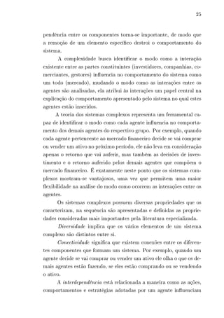 25 
pendência entre os componentes torna-se importante, de modo que 
a remoção de um elemento específico destroi o comportamento do 
sistema. 
A complexidade busca identificar o modo como a interação 
existente entre as partes constituintes (investidores, companhias, co-merciantes, 
gestores) influencia no comportamento do sistema como 
um todo (mercado), mudando o modo como as interações entre os 
agentes são analisadas, ela atribui às interações um papel central na 
explicação do comportamento apresentado pelo sistema no qual estes 
agentes estão inseridos. 
A teoria dos sistemas complexos representa um ferramental ca-paz 
de identificar o modo como cada agente influencia no comporta-mento 
dos demais agentes do respectivo grupo. Por exemplo, quando 
cada agente pertencente ao mercado financeiro decide se vai comprar 
ou vender um ativo no próximo período, ele não leva em consideração 
apenas o retorno que vai auferir, mas também as decisões de inves-timento 
e o retorno auferido pelos demais agentes que compõem o 
mercado financeiro. É exatamente neste ponto que os sistemas com-plexos 
mostram-se vantajosos, uma vez que permitem uma maior 
flexibilidade na análise do modo como ocorrem as interações entre os 
agentes. 
Os sistemas complexos possuem diversas propriedades que os 
caracterizam, na sequência são apresentadas e definidas as proprie-dades 
consideradas mais importantes pela literatura especializada. 
Diversidade implica que os vários elementos de um sistema 
complexo são distintos entre si. 
Conectividade significa que existem conexões entre os diferen-tes 
componentes que formam um sistema. Por exemplo, quando um 
agente decide se vai comprar ou vender um ativo ele olha o que os de-mais 
agentes estão fazendo, se eles estão comprando ou se vendendo 
o ativo. 
A interdependência está relacionada a maneira como as ações, 
comportamentos e estratégias adotadas por um agente influenciam 
 