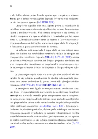 26 
e são influenciados pelos demais agentes que compõem o sistema. 
Sendo que a reação de um agente depende fortemente do comporta-mento 
dos demais agentes (ARAÚJO 2006). 
Adaptação significa que cada agente possui a capacidade de 
modificar o seu comportamento de diferentes modos, buscando me-lhorar 
o resultado obtido. Um sistema complexo é um sistema di-nâmico 
composto por agentes distintos e conectados que interagem 
entre si. A interação existente entre os agentes e fatores externos al-teram 
o ambiente de interação, sendo que a capacidade de adaptação 
é fundamental para a sobrevivência do sistema. 
A robustez está associada à capacidade de um sistema com-plexo 
de manter sua estabilidade estrutural diante de choques em 
componentes específicos. Segundo MILLER & PAGE (2007), apesar 
de sistemas complexos poderem ser frágeis, pequenas mudanças em 
seus componentes não alteram as propriedades possuídas por estes, 
de modo que o sistema é capaz de dispersar e dissipar choques sofri-dos. 
A Auto-organização surge da interação não previsível de ele-mentos 
de um sistema, a qual apesar de não ter sido planejada apre-senta 
uma ordem mais eficaz do que se tivesse sido planejada delibe-radamente 
(CURVELLO & SCROFERNEKER 2011). 
A emergência está ligada ao comportamento do sistema como 
um todo. O comportamento apresentado pelos sistemas complexos 
emerge da atividade exercida pelos componentes que o compõem, 
de modo que as propriedades do sistema como um todo são diferentes 
das propriedades oriundas do somatório das propriedades possuídas 
pelas partes que o compõem (MILLER & PAGE 2007). Esta proprie-dade 
tem implicações profundas, dela se pode inferir que um sistema 
econômico não pode ser estudado de maneira reducionista, se este for 
entendido como um sistema complexo, pois quando se estuda apenas 
as partes constituintes de um sistema complexo algumas característi-cas 
relacionadas ao sistema como um todo não são observadas (PAGE 
2009). 
 