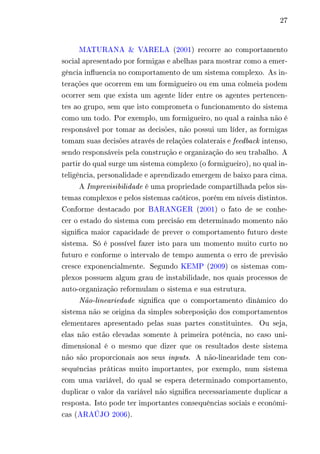 27 
MATURANA & VARELA (2001) recorre ao comportamento 
social apresentado por formigas e abelhas para mostrar como a emer-gência 
influencia no comportamento de um sistema complexo. As in-terações 
que ocorrem em um formigueiro ou em uma colmeia podem 
ocorrer sem que exista um agente líder entre os agentes pertencen-tes 
ao grupo, sem que isto comprometa o funcionamento do sistema 
como um todo. Por exemplo, um formigueiro, no qual a rainha não é 
responsável por tomar as decisões, não possui um líder, as formigas 
tomam suas decisões através de relações colaterais e feedback intenso, 
sendo responsáveis pela construção e organização do seu trabalho. A 
partir do qual surge um sistema complexo (o formigueiro), no qual in-teligência, 
personalidade e aprendizado emergem de baixo para cima. 
A Imprevisibilidade é uma propriedade compartilhada pelos sis-temas 
complexos e pelos sistemas caóticos, porém em níveis distintos. 
Conforme destacado por BARANGER (2001) o fato de se conhe-cer 
o estado do sistema com precisão em determinado momento não 
significa maior capacidade de prever o comportamento futuro deste 
sistema. Só é possível fazer isto para um momento muito curto no 
futuro e conforme o intervalo de tempo aumenta o erro de previsão 
cresce exponencialmente. Segundo KEMP (2009) os sistemas com-plexos 
possuem algum grau de instabilidade, nos quais processos de 
auto-organização reformulam o sistema e sua estrutura. 
Não-lineariedade significa que o comportamento dinâmico do 
sistema não se origina da simples sobreposição dos comportamentos 
elementares apresentado pelas suas partes constituintes. Ou seja, 
elas não estão elevadas somente à primeira potência, no caso uni-dimensional 
é o mesmo que dizer que os resultados deste sistema 
não são proporcionais aos seus inputs. A não-linearidade tem con-sequências 
práticas muito importantes, por exemplo, num sistema 
com uma variável, do qual se espera determinado comportamento, 
duplicar o valor da variável não significa necessariamente duplicar a 
resposta. Isto pode ter importantes consequências sociais e econômi-cas 
(ARAÚJO 2006). 
 