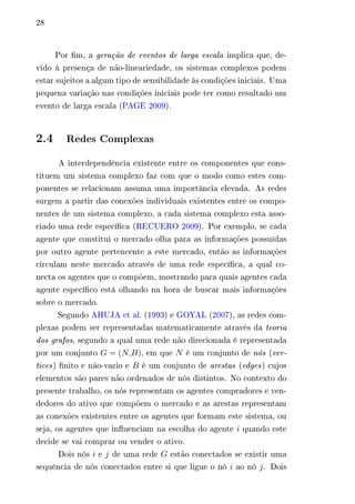 28 
Por fim, a geração de eventos de larga escala implica que, de-vido 
à presença de não-lineariedade, os sistemas complexos podem 
estar sujeitos a algum tipo de sensibilidade às condições iniciais. Uma 
pequena variação nas condições iniciais pode ter como resultado um 
evento de larga escala (PAGE 2009). 
2.4 Redes Complexas 
A interdependência existente entre os componentes que cons-tituem 
um sistema complexo faz com que o modo como estes com-ponentes 
se relacionam assuma uma importância elevada. As redes 
surgem a partir das conexões individuais existentes entre os compo-nentes 
de um sistema complexo, a cada sistema complexo esta asso-ciado 
uma rede específica (RECUERO 2009). Por exemplo, se cada 
agente que constitui o mercado olha para as informações possuídas 
por outro agente pertencente a este mercado, então as informações 
circulam neste mercado através de uma rede específica, a qual co-necta 
os agentes que o compõem, mostrando para quais agentes cada 
agente específico está olhando na hora de buscar mais informações 
sobre o mercado. 
Segundo AHUJA et al. (1993) e GOYAL (2007), as redes com-plexas 
podem ser representadas matematicamente através da teoria 
dos grafos, segundo a qual uma rede não direcionada é representada 
por um conjunto 퐺 = (푁,퐵), em que 푁 é um conjunto de nós (ver-tices) 
finito e não-vazio e 퐵 é um conjunto de arestas (edges) cujos 
elementos são pares não ordenados de nós distintos. No contexto do 
presente trabalho, os nós representam os agentes compradores e ven-dedores 
do ativo que compõem o mercado e as arestas representam 
as conexões existentes entre os agentes que formam este sistema, ou 
seja, os agentes que influenciam na escolha do agente 푖 quando este 
decide se vai comprar ou vender o ativo. 
Dois nós 푖 e 푗 de uma rede 퐺 estão conectados se existir uma 
sequência de nós conectados entre si que ligue o nó 푖 ao nó 푗. Dois 
 