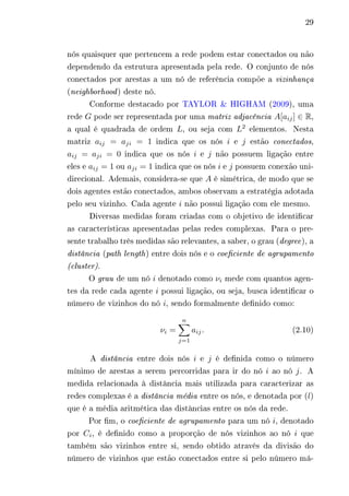 29 
nós quaisquer que pertencem a rede podem estar conectados ou não 
dependendo da estrutura apresentada pela rede. O conjunto de nós 
conectados por arestas a um nó de referência compõe a vizinhança 
(neighborhood) deste nó. 
Conforme destacado por TAYLOR & HIGHAM (2009), uma 
rede 퐺 pode ser representada por uma matriz adjacência 퐴[푎푖푗 ] ∈ R, 
a qual é quadrada de ordem 퐿, ou seja com 퐿2 elementos. Nesta 
matriz 푎푖푗 = 푎푗푖 = 1 indica que os nós 푖 e 푗 estão conectados, 
푎푖푗 = 푎푗푖 = 0 indica que os nós 푖 e 푗 não possuem ligação entre 
eles e 푎푖푗 = 1 ou 푎푗푖 = 1 indica que os nós 푖 e 푗 possuem conexão uni-direcional. 
Ademais, considera-se que 퐴 é simétrica, de modo que se 
dois agentes estão conectados, ambos observam a estratégia adotada 
pelo seu vizinho. Cada agente 푖 não possui ligação com ele mesmo. 
Diversas medidas foram criadas com o objetivo de identificar 
as características apresentadas pelas redes complexas. Para o pre-sente 
trabalho três medidas são relevantes, a saber, o grau (degree), a 
distância (path length) entre dois nós e o coeficiente de agrupamento 
(cluster). 
O grau de um nó 푖 denotado como 휈푖 mede com quantos agen-tes 
da rede cada agente 푖 possui ligação, ou seja, busca identificar o 
número de vizinhos do nó 푖, sendo formalmente definido como: 
휈푖 = 
Σ︁푛 
푗=1 
푎푖푗 . (2.10) 
A distância entre dois nós 푖 e 푗 é definida como o número 
mínimo de arestas a serem percorridas para ir do nó 푖 ao nó 푗. A 
medida relacionada à distância mais utilizada para caracterizar as 
redes complexas é a distância média entre os nós, e denotada por (푙) 
que é a média aritmética das distâncias entre os nós da rede. 
Por fim, o coeficiente de agrupamento para um nó 푖, denotado 
por 퐶푖, é definido como a proporção de nós vizinhos ao nó 푖 que 
também são vizinhos entre si, sendo obtido através da divisão do 
número de vizinhos que estão conectados entre si pelo número má- 
 