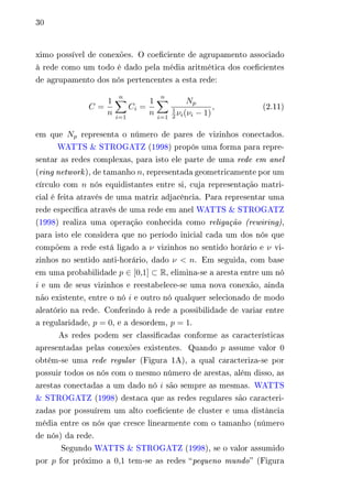 30 
ximo possível de conexões. O coeficiente de agrupamento associado 
à rede como um todo é dado pela média aritmética dos coeficientes 
de agrupamento dos nós pertencentes a esta rede: 
퐶 = 
1 
푛 
Σ︁푛 
푖=1 
퐶푖 = 
1 
푛 
Σ︁푛 
푖=1 
푁푝 
1 
2휈푖(휈푖 − 1) 
, (2.11) 
em que 푁푝 representa o número de pares de vizinhos conectados. 
WATTS & STROGATZ (1998) propôs uma forma para repre-sentar 
as redes complexas, para isto ele parte de uma rede em anel 
(ring network ), de tamanho 푛, representada geometricamente por um 
círculo com 푛 nós equidistantes entre si, cuja representação matri-cial 
é feita através de uma matriz adjacência. Para representar uma 
rede específica através de uma rede em anel WATTS & STROGATZ 
(1998) realiza uma operação conhecida como religação (rewiring), 
para isto ele considera que no período inicial cada um dos nós que 
compõem a rede está ligado a 휈 vizinhos no sentido horário e 휈 vi-zinhos 
no sentido anti-horário, dado 휈 < 푛. Em seguida, com base 
em uma probabilidade 푝 ∈ [0,1] ⊂ R, elimina-se a aresta entre um nó 
푖 e um de seus vizinhos e reestabelece-se uma nova conexão, ainda 
não existente, entre o nó 푖 e outro nó qualquer selecionado de modo 
aleatório na rede. Conferindo à rede a possibilidade de variar entre 
a regularidade, 푝 = 0, e a desordem, 푝 = 1. 
As redes podem ser classificadas conforme as características 
apresentadas pelas conexões existentes. Quando 푝 assume valor 0 
obtém-se uma rede regular (Figura 1A), a qual caracteriza-se por 
possuir todos os nós com o mesmo número de arestas, além disso, as 
arestas conectadas a um dado nó 푖 são sempre as mesmas. WATTS 
& STROGATZ (1998) destaca que as redes regulares são caracteri-zadas 
por possuírem um alto coeficiente de cluster e uma distância 
média entre os nós que cresce linearmente com o tamanho (número 
de nós) da rede. 
Segundo WATTS & STROGATZ (1998), se o valor assumido 
por 푝 for próximo a 0,1 tem-se as redes “pequeno mundo” (Figura 
 