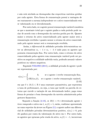 33 
e não está atrelada ao desempenho das respectivas carteiras geridas 
por cada agente. Esta forma de remuneração possui a vantagem de 
ser exatamente a mesma independente se o ativo comercializado está 
se valorizando ou se desvalorizando. 
Por outro lado, se o agente possui remuneração variável considera-se 
que o montante total que o agente ganha a cada período pode va-riar 
de acordo com o desempenho da carteira gerida por ele. Quanto 
maior o retorno do ativo comercializado pelo agente maior será a 
remuneração recebida e quanto menor o retorno do ativo comerciali-zado 
pelo agente menor será a remuneração recebida. 
Assim, o diferencial de utilidades privadas determinísticas en-tre 
as alternativas 푤푖 = 1 e 푤푖 = -1 é nulo para os agentes que 
possuem remuneração fixa. Por outro lado, como o retorno do ativo 
comercializado pelos agentes com remuneração variável pode ser po-sitivo 
ou negativo a utilidade auferida varia, podendo assumir valores 
positivos ou valores negativos. 
Seguindo VELOSO (2011), a utilidade privada do agente 푖 pode 
ser representada por: 
푢(푤푖) = 
{︃ 
0, se o agente 푖 recebe remuneração fixa, 
훿푅(푡)푤푖(푡), se o agente 푖 recebe remuneração variável, 
(2.13) 
em que 훿 ∈ (0,1) ⊂ R é uma constante paramétrica, que representa 
a taxa de performance, ou seja, a taxa que incide na parcela do re-torno 
que excede a variação de um determinado índice, paga como 
forma de premiar o bom desempenho da carteira administrada pelos 
gestores financeiros. 
Segundo a função (2.13), se 푅(푡) > 0 e determinado agente 푖 
tiver comprado o ativo em 푡, 푤푖(푡) = 1, então, conforme apresentado 
no ramo superior da árvore na Figura 2.2, o agente aufere um diferen-cial 
de utilidades privadas determinísticas positivo, 푢(푤푖) > 0, pois 
ele ganhou por conta da valorização do ativo em 푡. Por outro lado, 
os agentes que optaram pela venda do ativo, 푤푖(푡) = −1, incorreram 
 