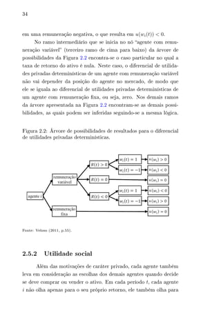 34 
em uma remuneração negativa, o que resulta em 푢(푤푖(푡)) < 0. 
No ramo intermediário que se inicia no nó “agente com remu-neração 
variável” (terceiro ramo de cima para baixo) da árvore de 
possibilidades da Figura 2.2 encontra-se o caso particular no qual a 
taxa de retorno do ativo é nula. Neste caso, o diferencial de utilida-des 
privadas determinísticas de um agente com remuneração variável 
não vai depender da posição do agente no mercado, de modo que 
ele se iguala ao diferencial de utilidades privadas determinísticas de 
um agente com remuneração fixa, ou seja, zero. Nos demais ramos 
da árvore apresentada na Figura 2.2 encontram-se as demais possi-bilidades, 
as quais podem ser inferidas seguindo-se a mesma lógica. 
Figura 2.2: Árvore de possibilidades de resultados para o diferencial 
de utilidades privadas determinísticas. 
Fonte: Veloso (2011, p.55). 
2.5.2 Utilidade social 
Além das motivações de caráter privado, cada agente também 
leva em consideração as escolhas dos demais agentes quando decide 
se deve comprar ou vender o ativo. Em cada período 푡, cada agente 
푖 não olha apenas para o seu próprio retorno, ele também olha para 
 