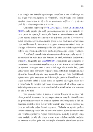 35 
a estratégia dos demais agentes que compõem a sua vizinhança so-cial 
e que considera agentes de referência. Identificando se os demais 
agentes compraram, 푤푖(푡) = 1, ou venderam, 푤푖(푡) = −1, o ativo e 
qual foi o retorno que eles obtiveram. 
Conforme sugerido por VELOSO (2011) e por LETHBRIDGE 
(2008), cada agente não está interessado apenas no seu próprio re-torno, 
mas na reputação alcançada frente ao mercado como um todo. 
Cada agente obtém um aumento de utilidade quando o retorno ob-tido 
é positivo, porém cada agente gostaria que os demais agentes não 
compartilhassem do mesmo retorno, pois se o agente adotar uma es-tratégia 
diferente da estratégia adotada pela sua vizinhança social e 
auferir um retorno positivo ele ganha reputação em termos relativos. 
A utilidade social é obtida considerando-se que cada agente 푖 
se encontra em uma rede em formato de anel, conforme descrito na 
seção 2.4. Enquanto que VELOSO (2011) considera que os agentes se 
encontram em uma rede regular, agora, a estrutura através da qual 
os agentes interagem com a sua vizinhança não é mais fixa, pode 
variar entre uma estrutura regular e uma estrutura completamente 
aleatória, dependendo do valor assumido por 푝. Esta flexibilidade 
apresentada pela estrutura de informação permite identificar a re-lação 
existente entre o modo como os agentes interagem entre si e 
a ocorrência de eventos extremos, sendo possível identificar qual o 
valor de 푝 que torna os retornos simulados semelhantes aos retornos 
de um ativo real. 
Em cada período 푡 o agente 푖 deseja destacar-se da sua vizi-nhança 
social, tendo um incentivo para tomar uma decisão diferente 
da predominante entre os demais agentes que compõem a sua vi-zinhança 
social se isto lhe permitir auferir um retorno superior ao 
retorno auferido pelos demais agentes. Todavia, o agente prefere 
imitar a estratégia adotada pela sua vizinhança social do que auferir 
um resultado negativo. Como consequência, quando o agente toma 
uma decisão errada ele gostaria que seus vizinhos sociais também 
estivessem errados, pois sua reputação não seria afetada em termos 
 