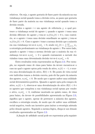 36 
relativos. Ou seja, o agente gostaria de fazer parte da minoria na sua 
vizinhança social quando toma a decisão certa, ao passo que gostaria 
de fazer parte da maioria na sua vizinhança social quando toma a 
decisão errada. 
Dados o agente 푖 e um agente de referência 푗, o qual per-tence 
a vizinhança social do agente 푖, quando o agente 푖 toma uma 
decisão diferente do agente 푗 tem-se 푤푖(푡)푤푗(푡) < 0 e, caso contrá-rio, 
se o agente 푖 toma uma decisão semelhante ao agente 푗 tem-se 
푤푖(푡)푤푗(푡) > 0. Caso o agente 푖 tome a mesma decisão que a minoria 
em sua vizinhança ter-se-á 푤푖푚푒 
푛푖 (푡) = 1 
푛푖 < 0, sendo 푚푒 
푛푖 
Σ︀ 
푗∈푛푖 
푤푗 
a estratégia predominante na vizinhança do agente 푖. Por outro lado, 
quando o agente 푖 toma a mesma decisão que a maioria da sua vi-zinhança 
ter-se-á 푤푖푚푒 
푛푖 > 0 e quando exatamente a metade dos 
vizinhos toma uma determinada decisão ter-se-á 푤푖푚푒 
푛푖 = 0. 
Estes resultados estão representados na Figura 2.3. Por exem-plo, 
no segundo ramo de cima para baixo da árvore encontra-se o 
caso no qual o agente optou pela venda do ativo, 푤푖(푡) = −1, e ocor-reu 
uma desvalorização do ativo, 푅(푡) < 0. Do ponto de vista social 
este indivíduo tomou a decisão correta, pois ele faz parte da minoria 
dos agentes, 푤푖푚푒 
푛푖 < 0. De modo que o agente aufere uma utilidade 
social determinística positiva. Quando o agente opta pela compra do 
ativo, 푤푖(푡) = 1, observa-se uma desvalorização do ativo 푅(푡) < 0 e 
os agentes que compõem a sua vizinhança social optam por vender 
o ativo, 푤푖푚푒 
푛푖 < 0, conforme mostrado no quinto ramo, de cima 
para baixo, da árvore de possibilidades apresentada na Figura 2.3, 
significa que o agente, apesar de pertencer a minoria dos agentes, 
escolheu a estratégia errada, de modo que ele aufere uma utilidade 
social negativa, tendo um incentivo para imitar a estratégia adotada 
pelos demais agentes. Seguindo a mesma lógica, chega-se aos demais 
resultados apresentados na Figura 2.3. 
A função de utilidade social pode ser representar pela seguinte 
 