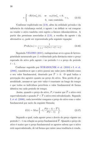 38 
+ 
{︃ 
−푅(푡)푚푒 
푛푖 (푡), a se a 푤푖(푡)푚푒 
푛푖 < 0, 
0, acaso contrário. 
+ 휖푖 (2.15) 
Conforme explicitado em (2.9), além da utilidade privada e da 
influência da vizinhança social, o agente 푖 ao definir se vai comprar 
ou vender o ativo também está sujeito a fatores idiossincráticos. A 
partir das premissas associadas à (2.9), a escolha do agente 푖 da 
alternativa 푤푖 pode ser representada pela seguinte equação: 
푃푟표푏푖(푤푖) = 
1 
1 + 푒−훽[푢푑푖 
(푤푖)−푢푑푖 
(−푤푖)] 
. (2.16) 
Seguindo VELOSO (2011), endogeneizar-se-á o grau de hetero-geneidade 
mensurado por 훽, evidenciado pela distância entre o preço 
esperado do ativo pelo agente 푖 no período 푡 e o preço do período 
푡 − 1. 
Conforme sugerido por SUHADOLNIK et al. (2010) e I. et al. 
(2006), considera-se que o ativo possui um valor justo definido como 
o seu valor fundamental, denotado por 퐹 > 0. O qual baliza a 
percepção dos agentes quanto ao preço do ativo. Sem perda de ge-neralidade, 
assume-se que este valor é constante ao longo do tempo 
e que todos os indivíduos percebem o valor fundamental de forma 
idêntica em cada período de tempo. 
Assim, quando o preço do ativo, 푃, é maior que 퐹 o ativo está 
supervalorizado e quando 푃 < 퐹 o ativo está subvalorizado. Segundo 
I. et al. (2006), cada investidor compara o preço do ativo com o valor 
fundamental por meio da seguinte fórmula: 
퐺(푡) = 푀푎푥 
{︂ 
−1, 
푃(푡 − 1) − 퐹 
푃(푡 − 1) 
}︂ 
. (2.17) 
Segundo a qual, cada agente pesa o desvio do preço vigente no 
período 푡−1 em relação ao preço fundamental 퐹. Quando o preço do 
ativo é maior que o preço fundamental os agentes sabem que o ativo 
está supervalorizado, de tal forma que existe uma tendência à venda. 
 