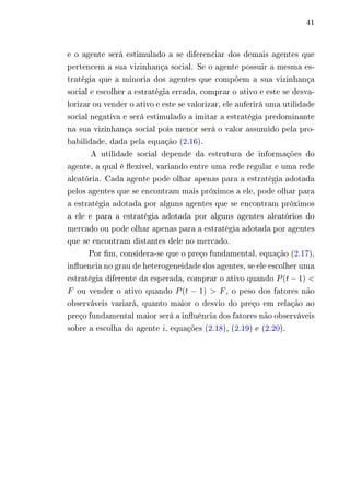 41 
e o agente será estimulado a se diferenciar dos demais agentes que 
pertencem a sua vizinhança social. Se o agente possuir a mesma es-tratégia 
que a minoria dos agentes que compõem a sua vizinhança 
social e escolher a estratégia errada, comprar o ativo e este se desva-lorizar 
ou vender o ativo e este se valorizar, ele auferirá uma utilidade 
social negativa e será estimulado a imitar a estratégia predominante 
na sua vizinhança social pois menor será o valor assumido pela pro-babilidade, 
dada pela equação (2.16). 
A utilidade social depende da estrutura de informações do 
agente, a qual é flexível, variando entre uma rede regular e uma rede 
aleatória. Cada agente pode olhar apenas para a estratégia adotada 
pelos agentes que se encontram mais próximos a ele, pode olhar para 
a estratégia adotada por alguns agentes que se encontram próximos 
a ele e para a estratégia adotada por alguns agentes aleatórios do 
mercado ou pode olhar apenas para a estratégia adotada por agentes 
que se encontram distantes dele no mercado. 
Por fim, considera-se que o preço fundamental, equação (2.17), 
influencia no grau de heterogeneidade dos agentes, se ele escolher uma 
estratégia diferente da esperada, comprar o ativo quando 푃(푡−1) < 
퐹 ou vender o ativo quando 푃(푡 − 1) > 퐹, o peso dos fatores não 
observáveis variará, quanto maior o desvio do preço em relação ao 
preço fundamental maior será a influência dos fatores não observáveis 
sobre a escolha do agente 푖, equações (2.18), (2.19) e (2.20). 
 