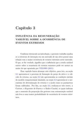 Capítulo 3 
INFLUÊNCIA DA REMUNERAÇÃO 
VARIÁVEL SOBRE A OCORRÊNCIA DE 
EVENTOS EXTREMOS 
Conforme destacado na introdução, o presente trabalho analisa 
se a estrutura de interação em um mercado de um ativo possui uma 
relação com a maior ocorrência de eventos extremos neste mercado. 
O que, se for verdade, significa que a influência que a renda variável 
exerce sobre a ocorrência de eventos extremos pode ser menor ou 
maior do que apontado por VELOSO (2011). 
Esse capítulo busca alcançar este objetivo, para isto, na seção 
3.1 apresenta-se o processo de formação do preço do ativo e o cál-culo 
do retorno, na seção 3.2 são apresentadas as condições iniciais 
do modelo computacional simulado, na seção 3.3 apresenta-se o me-canismo 
de determinação do retorno e o modo como os parâmetros 
foram calibrados. Por fim, na seção 3.4, realizam-se três testes, a 
Curtose, o Expoente de Pareto e o Índice Caudal, os quais indicam 
que o aumento da proporção dos gestores com remuneração variável 
não leva a uma maior probabilidade de ocorrência de eventos extre-mos. 
 