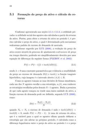 44 
3.1 Formação do preço do ativo e cálculo do re-torno 
Conforme apresentado nas seções 2.5.1 e 2.5.2, a utilidade pri-vada 
e a utilidade social dos agentes são calculadas a partir do retorno 
do ativo. Porém, para obter o retorno do ativo no período 푡, é pre-ciso 
calcular o preço do ativo, o qual é determinado pelo mecanismo 
walrasiano padrão de excesso de demanda de mercado. 
Conforme sugerido por LUX (2008), a evolução do preço do 
ativo ocorre através do processo de ajustamento 푤푎푙푟푎푠푖푎푛표 de preço 
em tempo discreto, podendo ser simplificadamente descrito por uma 
equação de diferenças da seguinte forma (PLEROU et al. 2002): 
푃(푡) = 푃(푡 − 1)[1 + 푡푎푛ℎ(휆퐷(푡))], (3.1) 
sendo 휆 > 0 uma constante paramétrica que evidencia a sensibilidade 
do preço ao excesso de demanda 퐷(푡) e 푡푎푛ℎ(·) a função tangente 
hiperbólica, cuja imagem é o intervalo aberto (-1,1) ⊂ R. 
Como os agentes tomam as suas decisões de forma simultânea, 
cada um dos 푁 agentes escolhe a sua estratégia, 푤푖(푡), sem conhecer 
as estratégias escolhidas pelos demais 푁−1 agentes. Dada a premissa 
de que cada agente compra ou vende uma única unidade do ativo, a 
função excesso de demanda pode ser definida, segundo LUX (2008), 
como: 
퐷(푡) = 
푁푏(푡) − 푁푠(푡) 
푁 
, (3.2) 
quando 푁푏 = 푁푠 o excesso de demanda é nulo e 푡푎푛ℎ(휆퐷(푡)) = 
푡푎푛ℎ(0) = 0, sendo 푃(푡) = 푃(푡 − 1). A taxa de retorno do ativo, 
que é a variável para a qual os agentes olham quando definem a 
estratégia que vão adotar no próximo período, é calculada como a 
diferença logarítmica entre o preço do ativo no período 푡 e o preço 
 