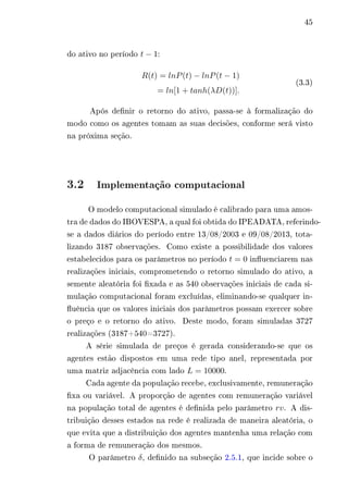45 
do ativo no período 푡 − 1: 
푅(푡) = 푙푛푃(푡) − 푙푛푃(푡 − 1) 
= 푙푛[1 + 푡푎푛ℎ(휆퐷(푡))]. 
(3.3) 
Após definir o retorno do ativo, passa-se à formalização do 
modo como os agentes tomam as suas decisões, conforme será visto 
na próxima seção. 
3.2 Implementação computacional 
O modelo computacional simulado é calibrado para uma amos-tra 
de dados do IBOVESPA, a qual foi obtida do IPEADATA, referindo-se 
a dados diários do período entre 13/08/2003 e 09/08/2013, tota-lizando 
3187 observações. Como existe a possibilidade dos valores 
estabelecidos para os parâmetros no período 푡 = 0 influenciarem nas 
realizações iniciais, comprometendo o retorno simulado do ativo, a 
semente aleatória foi fixada e as 540 observações iniciais de cada si-mulação 
computacional foram excluídas, eliminando-se qualquer in-fluência 
que os valores iniciais dos parâmetros possam exercer sobre 
o preço e o retorno do ativo. Deste modo, foram simuladas 3727 
realizações (3187+540=3727). 
A série simulada de preços é gerada considerando-se que os 
agentes estão dispostos em uma rede tipo anel, representada por 
uma matriz adjacência com lado 퐿 = 10000. 
Cada agente da população recebe, exclusivamente, remuneração 
fixa ou variável. A proporção de agentes com remuneração variável 
na população total de agentes é definida pelo parâmetro 푟푣. A dis-tribuição 
desses estados na rede é realizada de maneira aleatória, o 
que evita que a distribuição dos agentes mantenha uma relação com 
a forma de remuneração dos mesmos. 
O parâmetro 훿, definido na subseção 2.5.1, que incide sobre o 
 