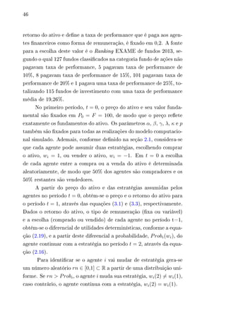 46 
retorno do ativo e define a taxa de performance que é paga aos agen-tes 
financeiros como forma de remuneração, é fixado em 0,2. A fonte 
para a escolha deste valor é o Ranking EXAME de fundos 2013, se-gundo 
o qual 127 fundos classificados na categoria fundo de ações não 
pagavam taxa de performance, 5 pagavam taxa de performance de 
10%, 8 pagavam taxa de performance de 15%, 101 pagavam taxa de 
performance de 20% e 1 pagava uma taxa de performance de 25%, to-talizando 
115 fundos de investimento com uma taxa de performance 
média de 19,26%. 
No primeiro período, 푡 = 0, o preço do ativo e seu valor funda-mental 
são fixados em 푃0 = 퐹 = 100, de modo que o preço reflete 
exatamente os fundamentos do ativo. Os parâmetros 훼, 훽, 훾, 휆, 휅 e 푝 
também são fixados para todas as realizações do modelo computacio-nal 
simulado. Ademais, conforme definido na seção 2.1, considera-se 
que cada agente pode assumir duas estratégias, escolhendo comprar 
o ativo, 푤푖 = 1, ou vender o ativo, 푤푖 = −1. Em 푡 = 0 a escolha 
de cada agente entre a compra ou a venda do ativo é determinada 
aleatoriamente, de modo que 50% dos agentes são compradores e os 
50% restantes são vendedores. 
A partir do preço do ativo e das estratégias assumidas pelos 
agentes no período 푡 = 0, obtém-se o preço e o retorno do ativo para 
o período 푡 = 1, através das equações (3.1) e (3.3), respectivamente. 
Dados o retorno do ativo, o tipo de remuneração (fixa ou variável) 
e a escolha (comprado ou vendido) de cada agente no período t=1, 
obtém-se o diferencial de utilidades determinísticas, conforme a equa-ção 
(2.19), e a partir deste diferencial a probabilidade, 푃푟표푏푖(푤푖), do 
agente continuar com a estratégia no período 푡 = 2, através da equa-ção 
(2.16). 
Para identificar se o agente 푖 vai mudar de estratégia gera-se 
um número aleatório 푟푛 ∈ [0,1] ⊂ R a partir de uma distribuição uni-forme. 
Se 푟푛 > 푃푟표푏푖, o agente 푖 muda sua estratégia, 푤푖(2)̸= 푤푖(1), 
caso contrário, o agente continua com a estratégia, 푤푖(2) = 푤푖(1). 
 